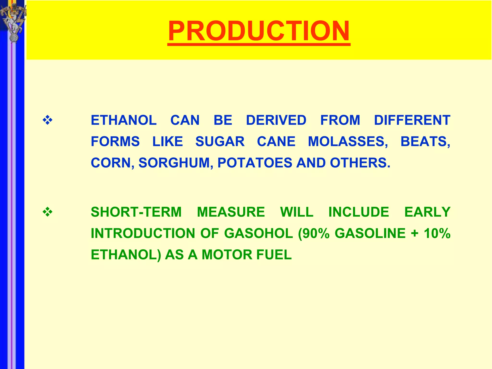 PRODUCTION


   ETHANOL CAN BE DERIVED FROM DIFFERENT
    FORMS LIKE SUGAR CANE MOLASSES, BEATS,
    CORN, SORGHUM, POTATOES AND OTHERS.


   SHORT-TERM   MEASURE   WILL   INCLUDE   EARLY
    INTRODUCTION OF GASOHOL (90% GASOLINE + 10%
    ETHANOL) AS A MOTOR FUEL
 