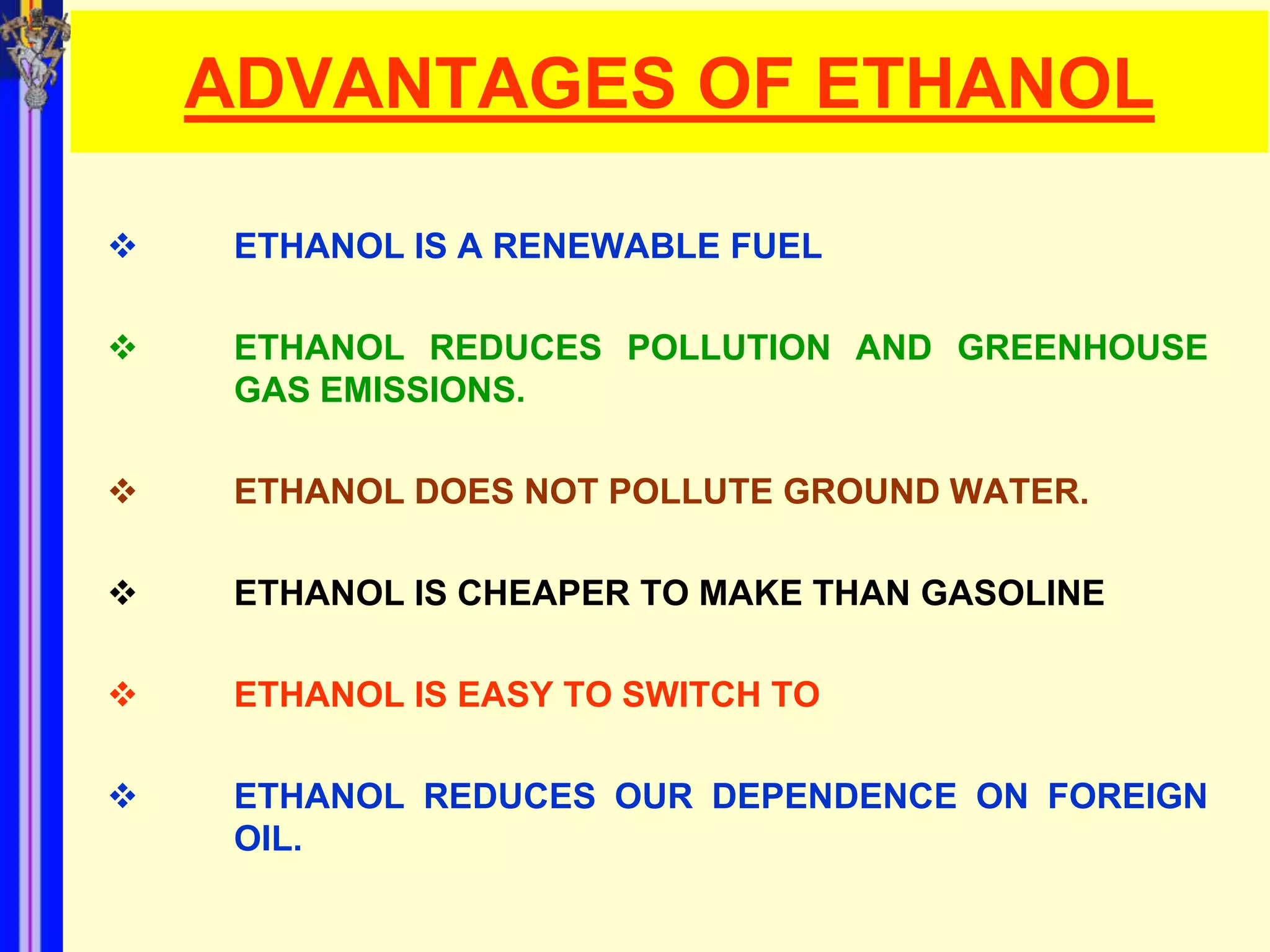 ADVANTAGES OF ETHANOL

    ETHANOL IS A RENEWABLE FUEL

    ETHANOL REDUCES POLLUTION AND GREENHOUSE
     GAS EMISSIONS.

    ETHANOL DOES NOT POLLUTE GROUND WATER.

    ETHANOL IS CHEAPER TO MAKE THAN GASOLINE

    ETHANOL IS EASY TO SWITCH TO

    ETHANOL REDUCES OUR DEPENDENCE ON FOREIGN
     OIL.
 