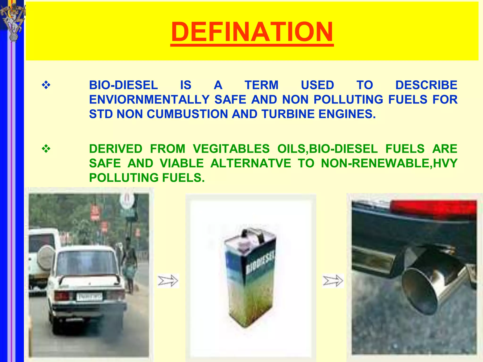 DEFINATION
   BIO-DIESEL  IS  A   TERM    USED    TO  DESCRIBE
    ENVIORNMENTALLY SAFE AND NON POLLUTING FUELS FOR
    STD NON CUMBUSTION AND TURBINE ENGINES.

   DERIVED FROM VEGITABLES OILS,BIO-DIESEL FUELS ARE
    SAFE AND VIABLE ALTERNATVE TO NON-RENEWABLE,HVY
    POLLUTING FUELS.
 