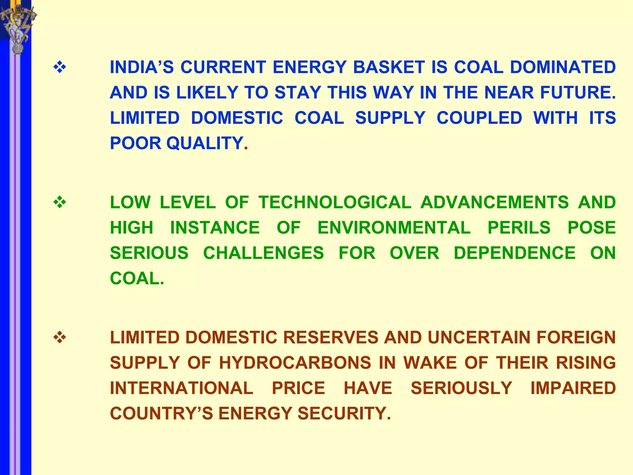    INDIA’S CURRENT ENERGY BASKET IS COAL DOMINATED
    AND IS LIKELY TO STAY THIS WAY IN THE NEAR FUTURE.
    LIMITED DOMESTIC COAL SUPPLY COUPLED WITH ITS
    POOR QUALITY.


   LOW LEVEL OF TECHNOLOGICAL ADVANCEMENTS AND
    HIGH INSTANCE OF ENVIRONMENTAL PERILS POSE
    SERIOUS CHALLENGES FOR OVER DEPENDENCE ON
    COAL.


   LIMITED DOMESTIC RESERVES AND UNCERTAIN FOREIGN
    SUPPLY OF HYDROCARBONS IN WAKE OF THEIR RISING
    INTERNATIONAL PRICE HAVE SERIOUSLY IMPAIRED
    COUNTRY’S ENERGY SECURITY.
 