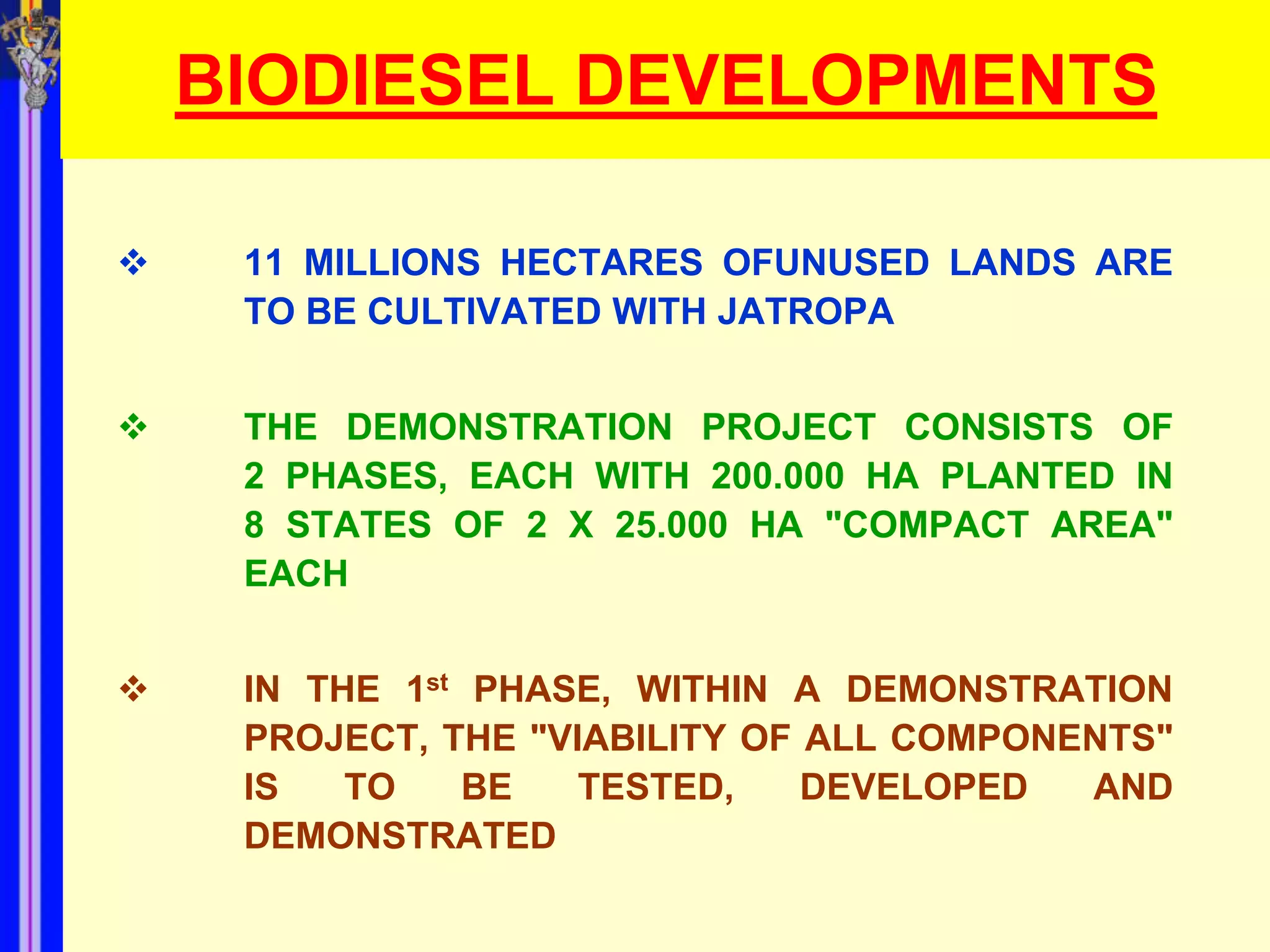 BIODIESEL DEVELOPMENTS

    11 MILLIONS HECTARES OFUNUSED LANDS ARE
     TO BE CULTIVATED WITH JATROPA


    THE DEMONSTRATION PROJECT CONSISTS OF
     2 PHASES, EACH WITH 200.000 HA PLANTED IN
     8 STATES OF 2 X 25.000 HA "COMPACT AREA"
     EACH


    IN THE 1st PHASE, WITHIN A DEMONSTRATION
     PROJECT, THE "VIABILITY OF ALL COMPONENTS"
     IS   TO    BE   TESTED,    DEVELOPED  AND
     DEMONSTRATED
 