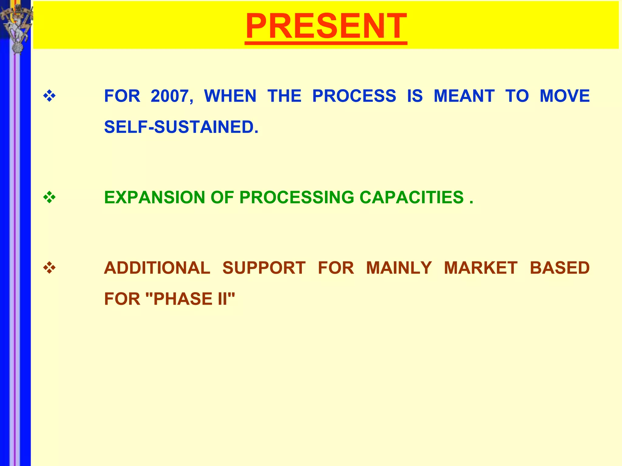PRESENT
   FOR 2007, WHEN THE PROCESS IS MEANT TO MOVE
    SELF-SUSTAINED.



   EXPANSION OF PROCESSING CAPACITIES .



   ADDITIONAL SUPPORT FOR MAINLY MARKET BASED
    FOR "PHASE II"
 