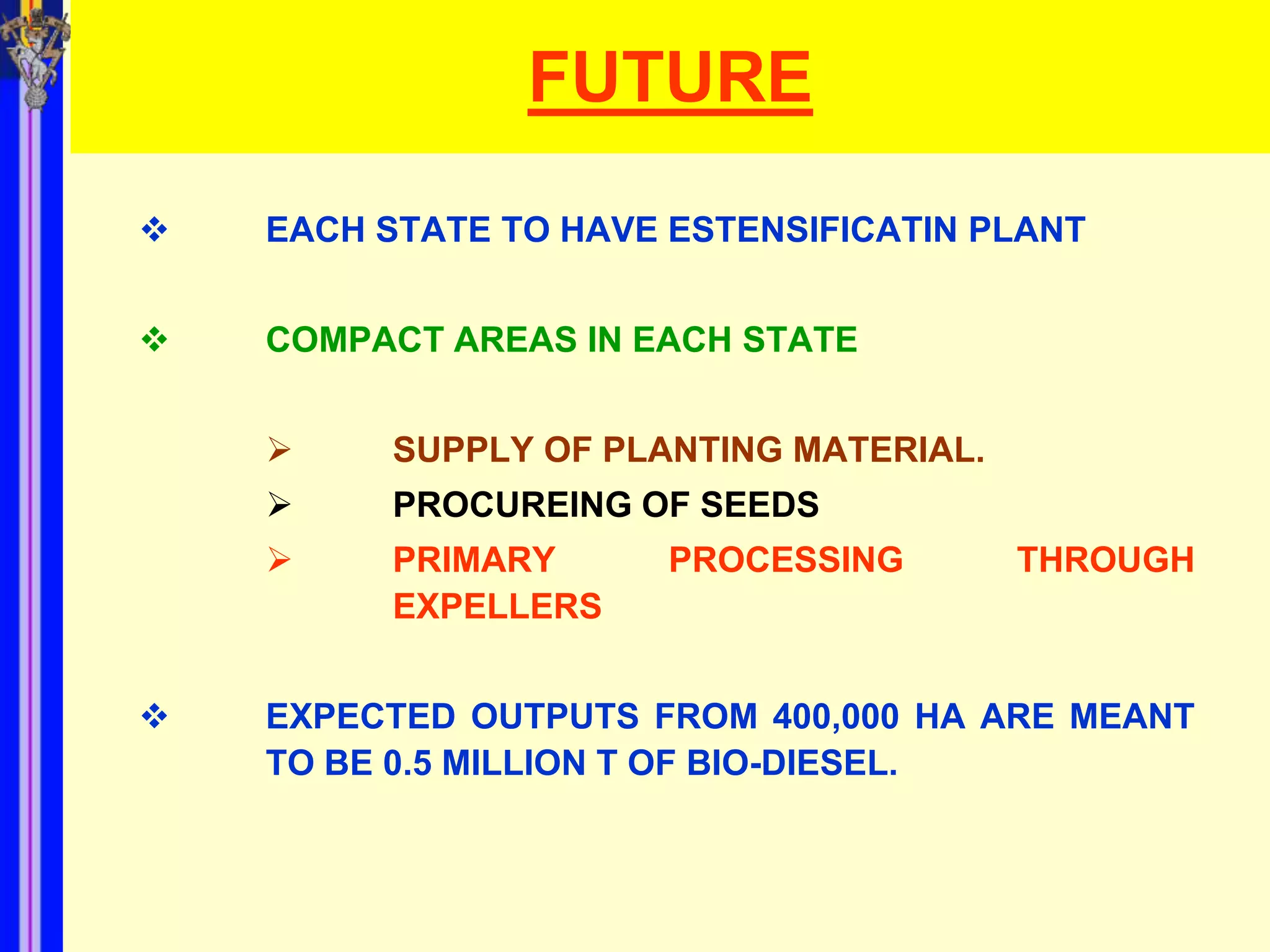 FUTURE
   EACH STATE TO HAVE ESTENSIFICATIN PLANT


   COMPACT AREAS IN EACH STATE


         SUPPLY OF PLANTING MATERIAL.
         PROCUREING OF SEEDS
         PRIMARY      PROCESSING        THROUGH
          EXPELLERS


   EXPECTED OUTPUTS FROM 400,000 HA ARE MEANT
    TO BE 0.5 MILLION T OF BIO-DIESEL.
 
