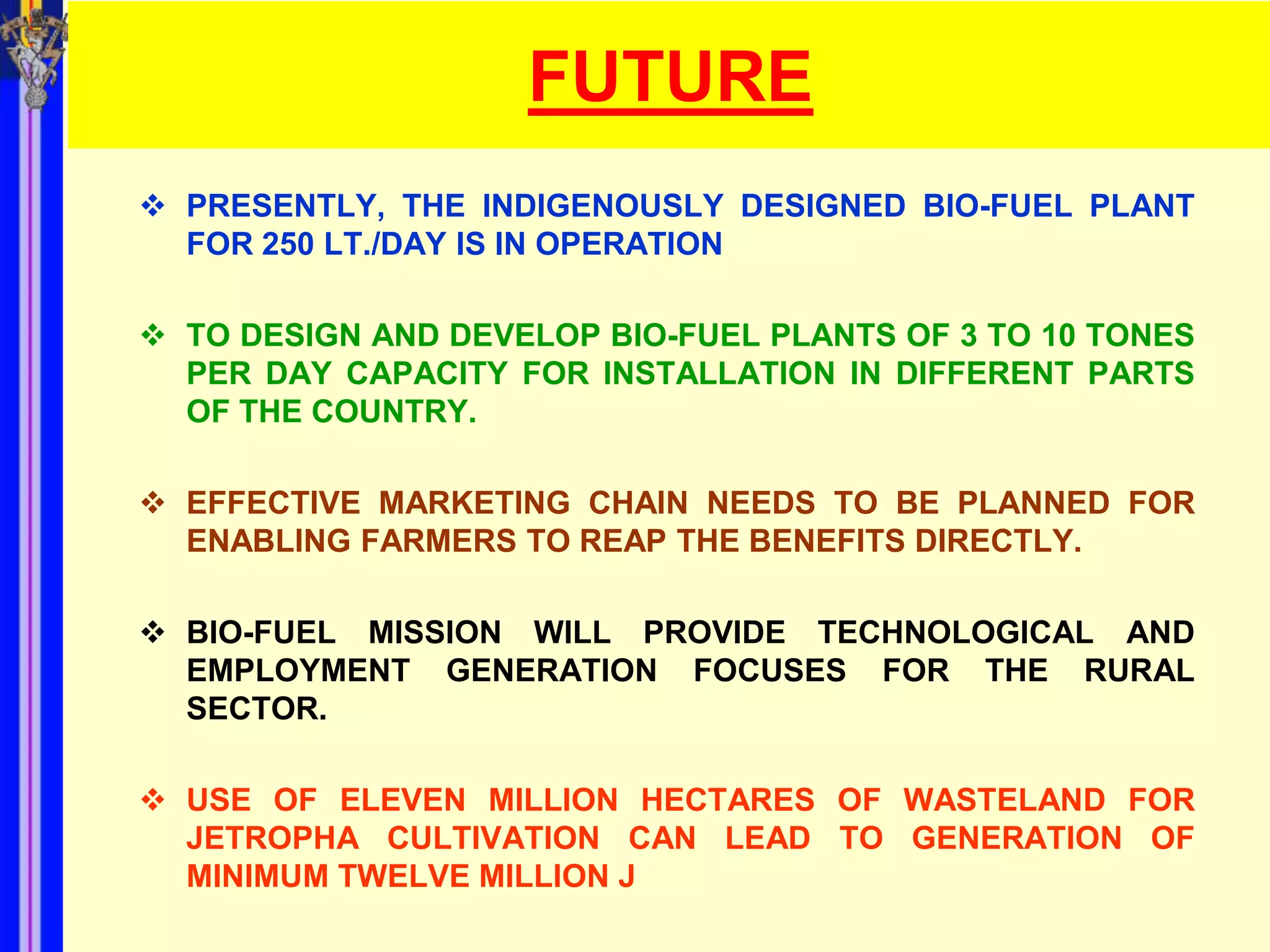 FUTURE
 PRESENTLY, THE INDIGENOUSLY DESIGNED BIO-FUEL PLANT
  FOR 250 LT./DAY IS IN OPERATION

 TO DESIGN AND DEVELOP BIO-FUEL PLANTS OF 3 TO 10 TONES
  PER DAY CAPACITY FOR INSTALLATION IN DIFFERENT PARTS
  OF THE COUNTRY.

 EFFECTIVE MARKETING CHAIN NEEDS TO BE PLANNED FOR
  ENABLING FARMERS TO REAP THE BENEFITS DIRECTLY.

 BIO-FUEL MISSION WILL PROVIDE TECHNOLOGICAL AND
  EMPLOYMENT GENERATION FOCUSES FOR THE RURAL
  SECTOR.

 USE OF ELEVEN MILLION HECTARES OF WASTELAND FOR
  JETROPHA CULTIVATION CAN LEAD TO GENERATION OF
  MINIMUM TWELVE MILLION J
 