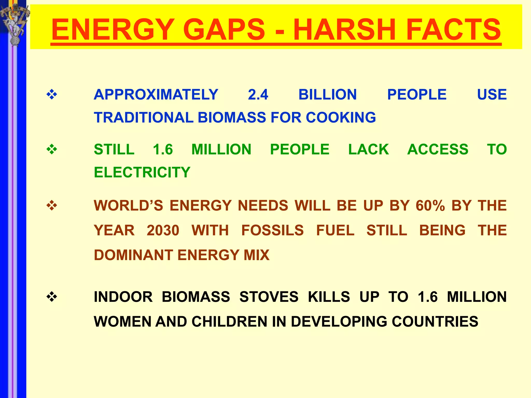 ENERGY GAPS - HARSH FACTS

   APPROXIMATELY       2.4     BILLION   PEOPLE       USE
    TRADITIONAL BIOMASS FOR COOKING

   STILL   1.6   MILLION     PEOPLE   LACK   ACCESS   TO
    ELECTRICITY

   WORLD’S ENERGY NEEDS WILL BE UP BY 60% BY THE
    YEAR 2030 WITH FOSSILS FUEL STILL BEING THE
    DOMINANT ENERGY MIX

   INDOOR BIOMASS STOVES KILLS UP TO 1.6 MILLION
    WOMEN AND CHILDREN IN DEVELOPING COUNTRIES
 