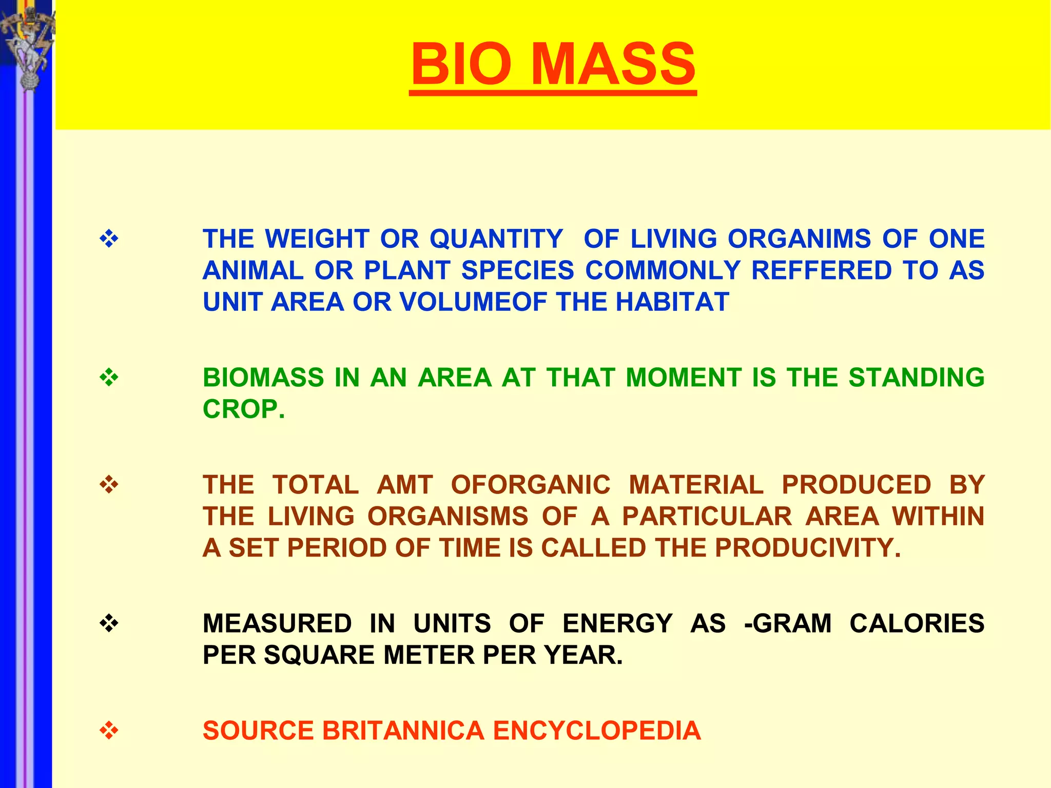 BIO MASS

   THE WEIGHT OR QUANTITY OF LIVING ORGANIMS OF ONE
    ANIMAL OR PLANT SPECIES COMMONLY REFFERED TO AS
    UNIT AREA OR VOLUMEOF THE HABITAT

   BIOMASS IN AN AREA AT THAT MOMENT IS THE STANDING
    CROP.

   THE TOTAL AMT OFORGANIC MATERIAL PRODUCED BY
    THE LIVING ORGANISMS OF A PARTICULAR AREA WITHIN
    A SET PERIOD OF TIME IS CALLED THE PRODUCIVITY.

   MEASURED IN UNITS OF ENERGY AS -GRAM CALORIES
    PER SQUARE METER PER YEAR.

   SOURCE BRITANNICA ENCYCLOPEDIA
 