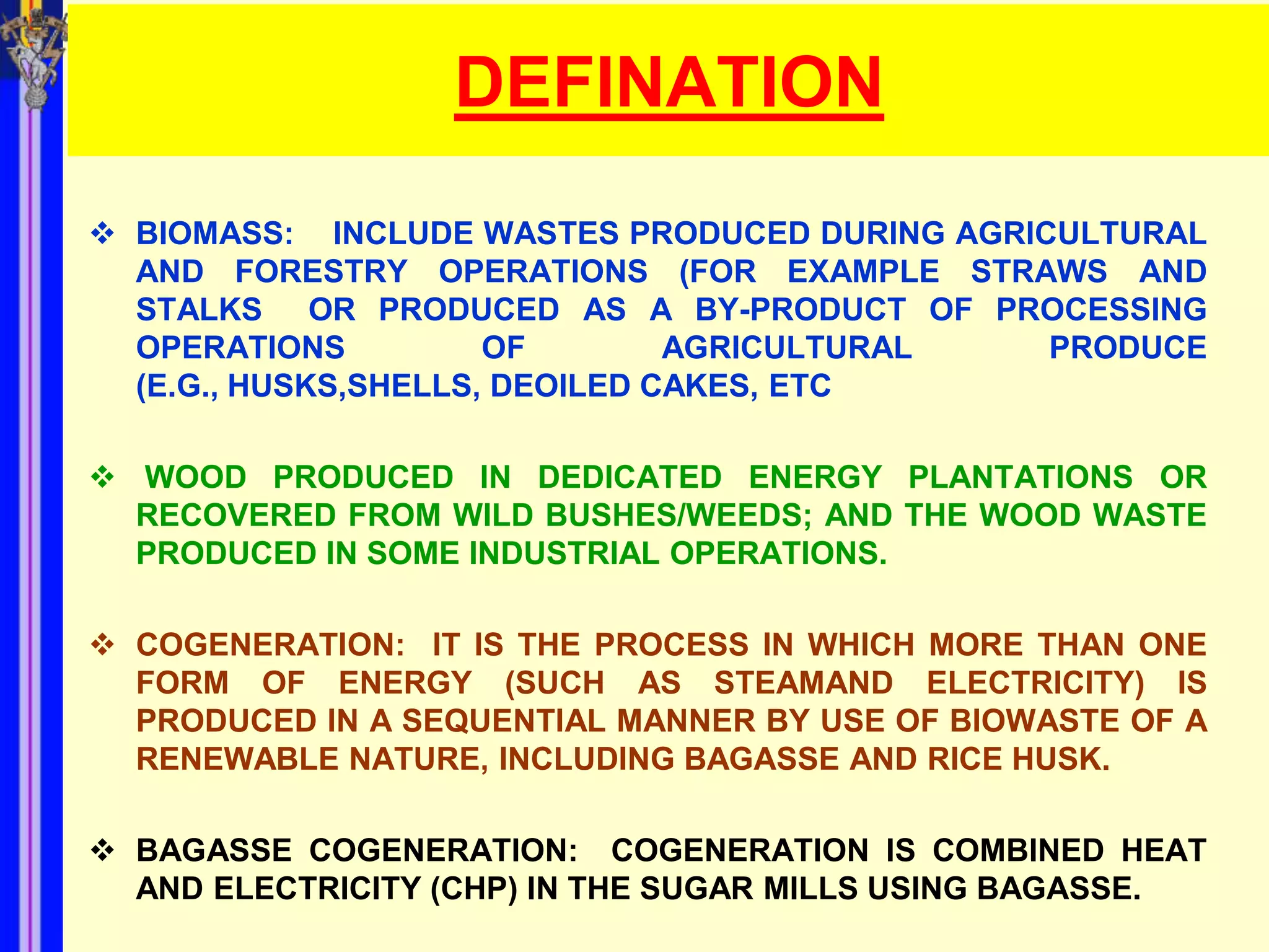 DEFINATION
 BIOMASS: INCLUDE WASTES PRODUCED DURING AGRICULTURAL
  AND FORESTRY OPERATIONS (FOR EXAMPLE STRAWS AND
  STALKS OR PRODUCED AS A BY-PRODUCT OF PROCESSING
  OPERATIONS          OF        AGRICULTURAL   PRODUCE
  (E.G., HUSKS,SHELLS, DEOILED CAKES, ETC

 WOOD PRODUCED IN DEDICATED ENERGY PLANTATIONS OR
  RECOVERED FROM WILD BUSHES/WEEDS; AND THE WOOD WASTE
  PRODUCED IN SOME INDUSTRIAL OPERATIONS.

 COGENERATION: IT IS THE PROCESS IN WHICH MORE THAN ONE
  FORM OF ENERGY (SUCH AS STEAMAND ELECTRICITY) IS
  PRODUCED IN A SEQUENTIAL MANNER BY USE OF BIOWASTE OF A
  RENEWABLE NATURE, INCLUDING BAGASSE AND RICE HUSK.

 BAGASSE COGENERATION: COGENERATION IS COMBINED HEAT
  AND ELECTRICITY (CHP) IN THE SUGAR MILLS USING BAGASSE.
 