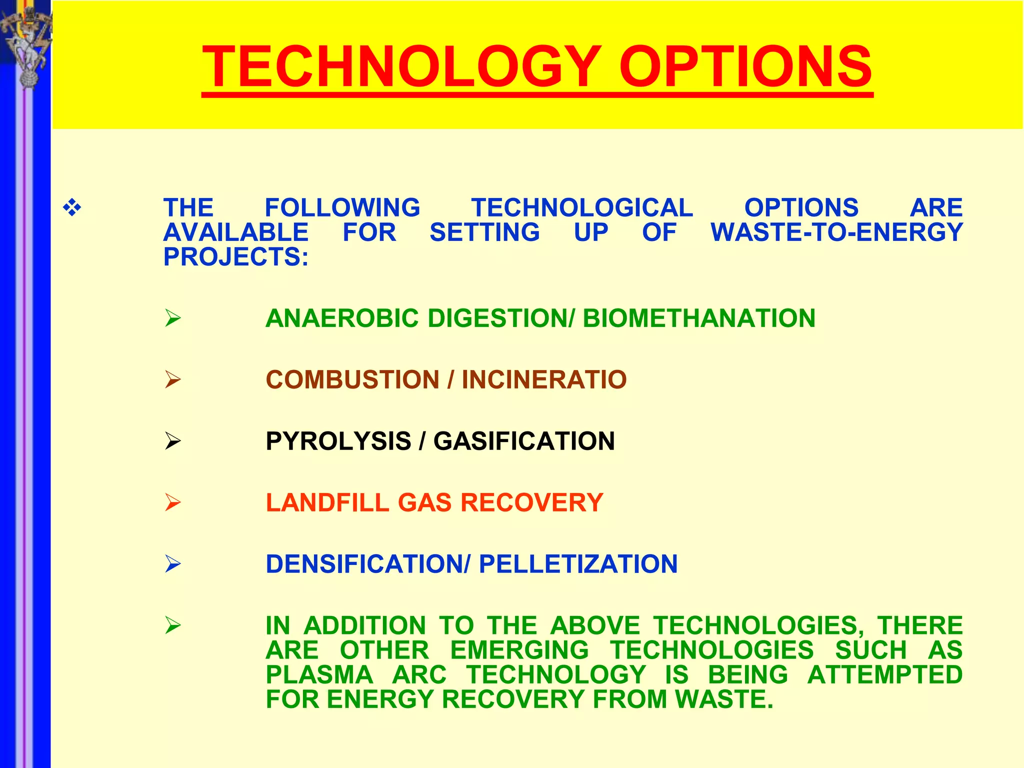 TECHNOLOGY OPTIONS

   THE   FOLLOWING TECHNOLOGICAL OPTIONS   ARE
    AVAILABLE FOR SETTING UP OF WASTE-TO-ENERGY
    PROJECTS:

        ANAEROBIC DIGESTION/ BIOMETHANATION

        COMBUSTION / INCINERATIO

        PYROLYSIS / GASIFICATION

        LANDFILL GAS RECOVERY

        DENSIFICATION/ PELLETIZATION

        IN ADDITION TO THE ABOVE TECHNOLOGIES, THERE
         ARE OTHER EMERGING TECHNOLOGIES SUCH AS
         PLASMA ARC TECHNOLOGY IS BEING ATTEMPTED
         FOR ENERGY RECOVERY FROM WASTE.
 