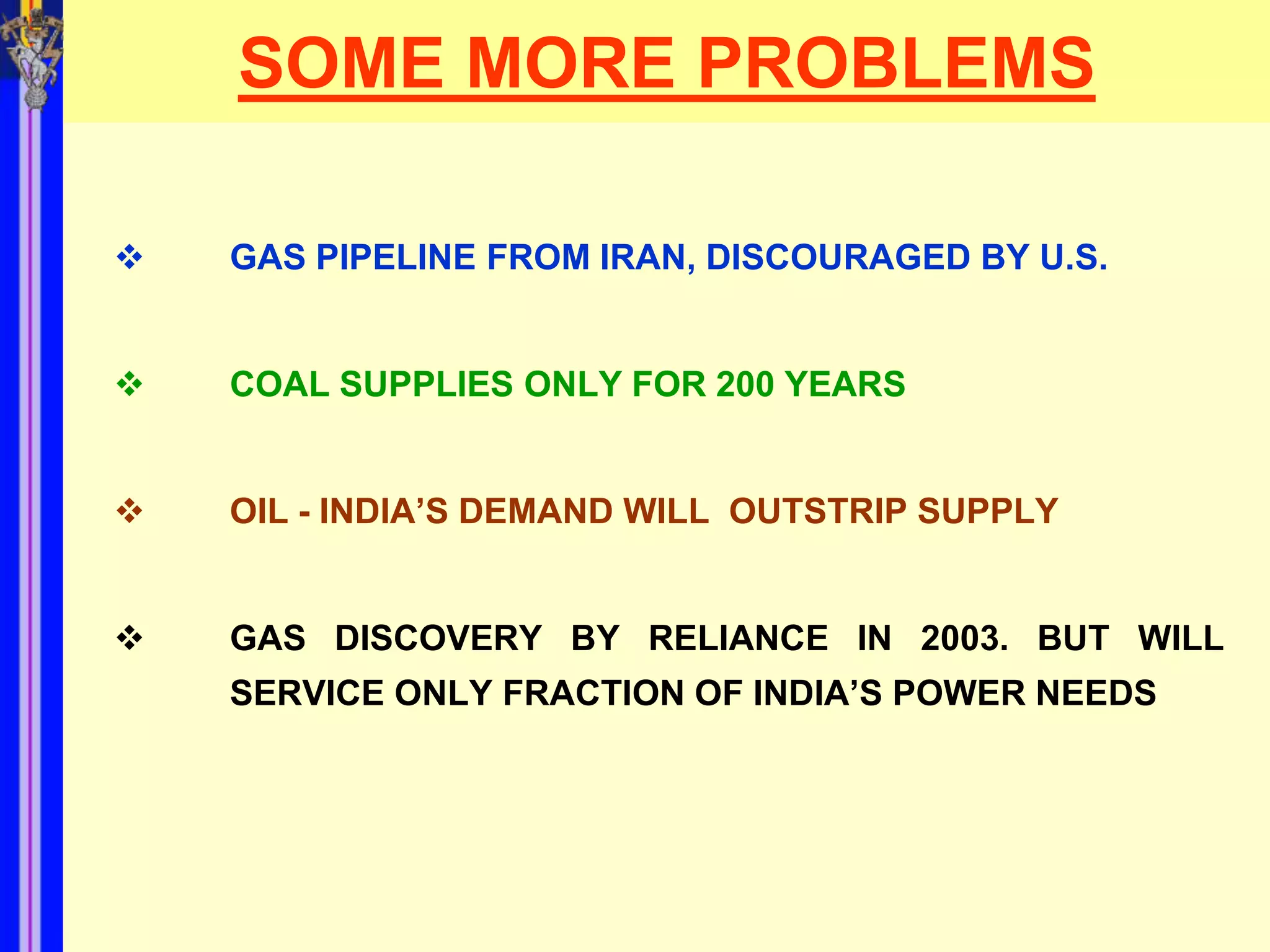 SOME MORE PROBLEMS

   GAS PIPELINE FROM IRAN, DISCOURAGED BY U.S.


   COAL SUPPLIES ONLY FOR 200 YEARS


   OIL - INDIA’S DEMAND WILL OUTSTRIP SUPPLY


   GAS DISCOVERY BY RELIANCE IN 2003. BUT WILL
    SERVICE ONLY FRACTION OF INDIA’S POWER NEEDS
 