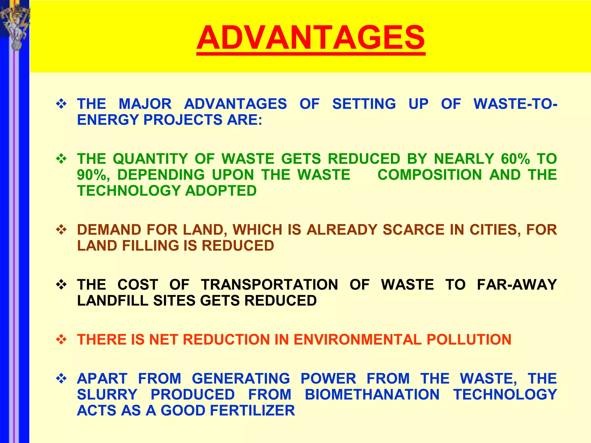 ADVANTAGES
 THE MAJOR ADVANTAGES OF SETTING UP OF WASTE-TO-
  ENERGY PROJECTS ARE:

 THE QUANTITY OF WASTE GETS REDUCED BY NEARLY 60% TO
  90%, DEPENDING UPON THE WASTE   COMPOSITION AND THE
  TECHNOLOGY ADOPTED

 DEMAND FOR LAND, WHICH IS ALREADY SCARCE IN CITIES, FOR
  LAND FILLING IS REDUCED

 THE COST OF TRANSPORTATION OF WASTE TO FAR-AWAY
  LANDFILL SITES GETS REDUCED

 THERE IS NET REDUCTION IN ENVIRONMENTAL POLLUTION

 APART FROM GENERATING POWER FROM THE WASTE, THE
  SLURRY PRODUCED FROM BIOMETHANATION TECHNOLOGY
  ACTS AS A GOOD FERTILIZER
 