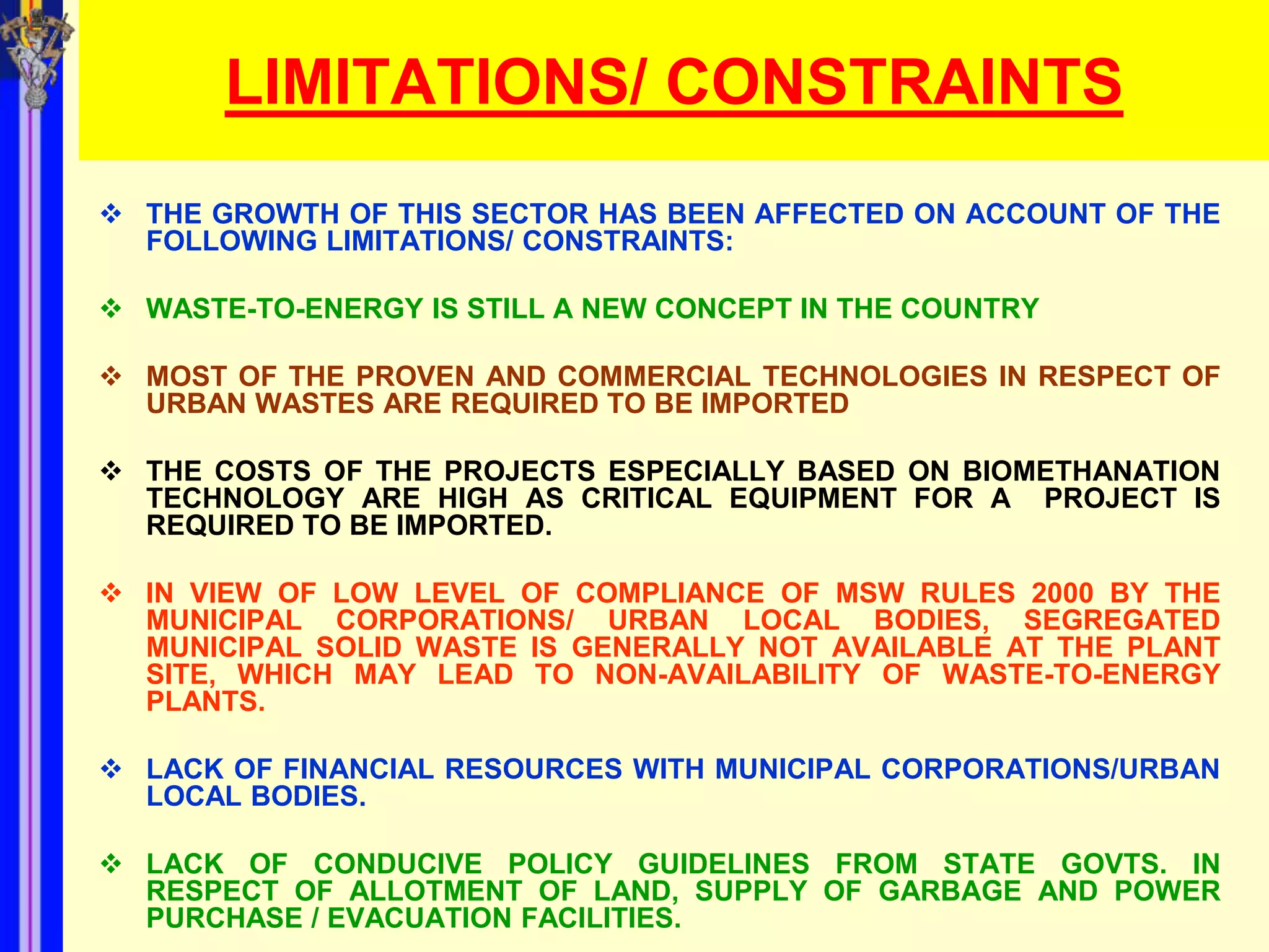 LIMITATIONS/ CONSTRAINTS
 THE GROWTH OF THIS SECTOR HAS BEEN AFFECTED ON ACCOUNT OF THE
  FOLLOWING LIMITATIONS/ CONSTRAINTS:

 WASTE-TO-ENERGY IS STILL A NEW CONCEPT IN THE COUNTRY

 MOST OF THE PROVEN AND COMMERCIAL TECHNOLOGIES IN RESPECT OF
  URBAN WASTES ARE REQUIRED TO BE IMPORTED

 THE COSTS OF THE PROJECTS ESPECIALLY BASED ON BIOMETHANATION
  TECHNOLOGY ARE HIGH AS CRITICAL EQUIPMENT FOR A PROJECT IS
  REQUIRED TO BE IMPORTED.

 IN VIEW OF LOW LEVEL OF COMPLIANCE OF MSW RULES 2000 BY THE
  MUNICIPAL CORPORATIONS/ URBAN LOCAL BODIES, SEGREGATED
  MUNICIPAL SOLID WASTE IS GENERALLY NOT AVAILABLE AT THE PLANT
  SITE, WHICH MAY LEAD TO NON-AVAILABILITY OF WASTE-TO-ENERGY
  PLANTS.

 LACK OF FINANCIAL RESOURCES WITH MUNICIPAL CORPORATIONS/URBAN
  LOCAL BODIES.

 LACK OF CONDUCIVE POLICY GUIDELINES FROM STATE GOVTS. IN
  RESPECT OF ALLOTMENT OF LAND, SUPPLY OF GARBAGE AND POWER
  PURCHASE / EVACUATION FACILITIES.
 