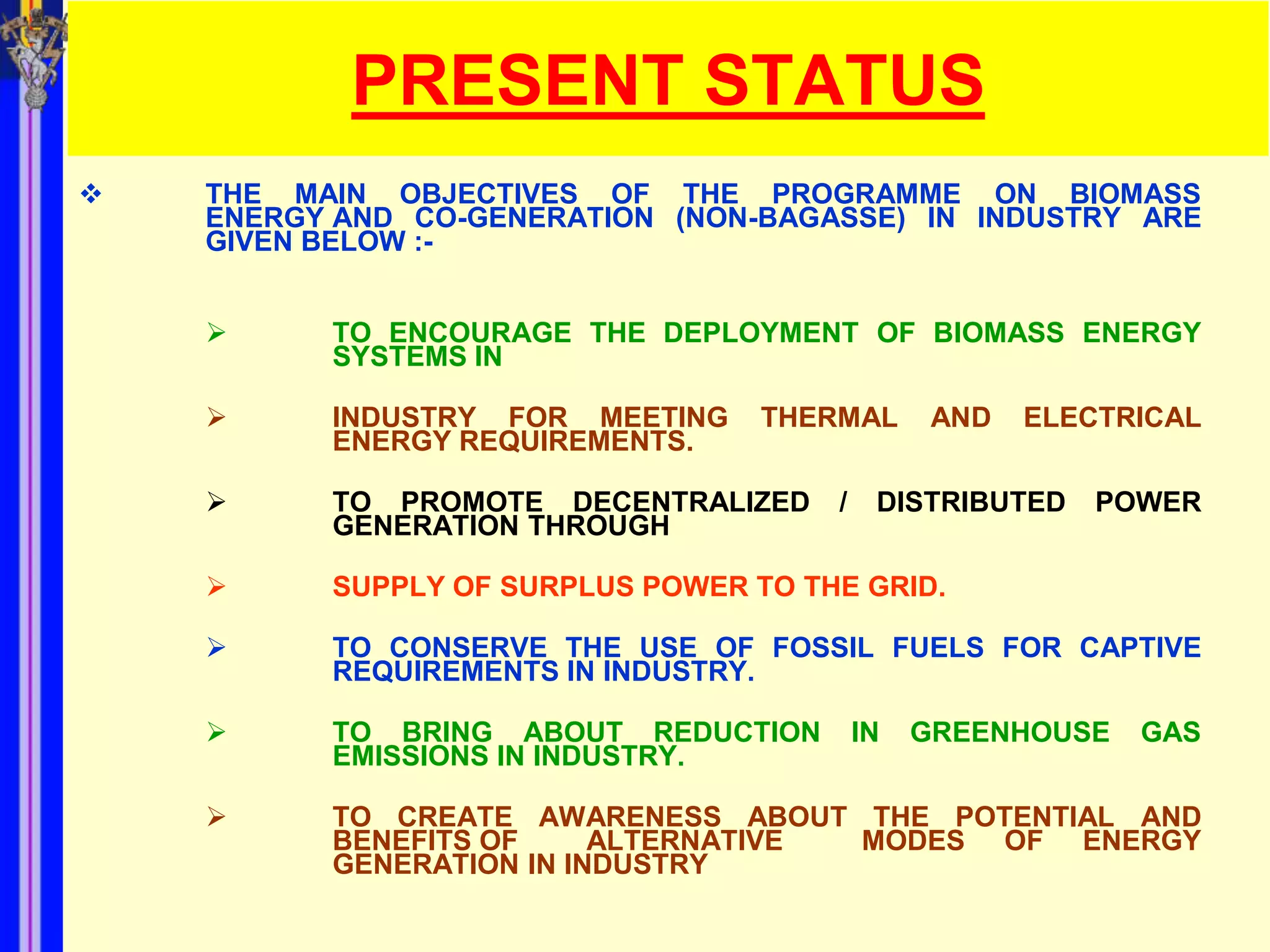 PRESENT STATUS
   THE MAIN OBJECTIVES OF THE PROGRAMME ON BIOMASS
    ENERGY AND CO-GENERATION (NON-BAGASSE) IN INDUSTRY ARE
    GIVEN BELOW :-


         TO ENCOURAGE THE DEPLOYMENT OF BIOMASS ENERGY
          SYSTEMS IN

         INDUSTRY FOR MEETING     THERMAL       AND   ELECTRICAL
          ENERGY REQUIREMENTS.

         TO PROMOTE DECENTRALIZED     /    DISTRIBUTED    POWER
          GENERATION THROUGH

         SUPPLY OF SURPLUS POWER TO THE GRID.

         TO CONSERVE THE USE OF FOSSIL FUELS FOR CAPTIVE
          REQUIREMENTS IN INDUSTRY.

         TO BRING ABOUT REDUCTION         IN   GREENHOUSE   GAS
          EMISSIONS IN INDUSTRY.

         TO CREATE AWARENESS ABOUT THE POTENTIAL AND
          BENEFITS OF     ALTERNATIVE MODES OF ENERGY
          GENERATION IN INDUSTRY
 