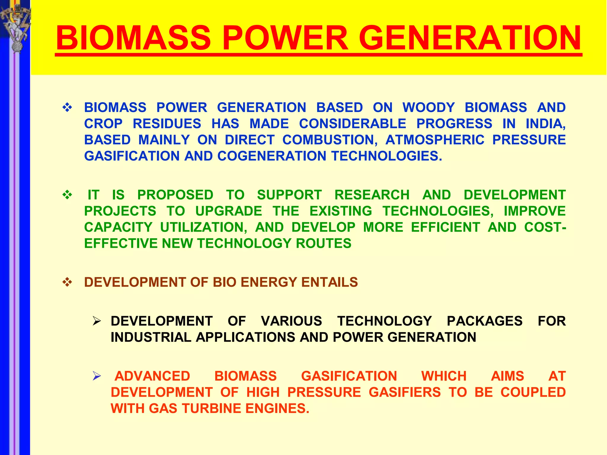 BIOMASS POWER GENERATION
 BIOMASS POWER GENERATION BASED ON WOODY BIOMASS AND
  CROP RESIDUES HAS MADE CONSIDERABLE PROGRESS IN INDIA,
  BASED MAINLY ON DIRECT COMBUSTION, ATMOSPHERIC PRESSURE
  GASIFICATION AND COGENERATION TECHNOLOGIES.

   IT IS PROPOSED TO SUPPORT RESEARCH AND DEVELOPMENT
    PROJECTS TO UPGRADE THE EXISTING TECHNOLOGIES, IMPROVE
    CAPACITY UTILIZATION, AND DEVELOP MORE EFFICIENT AND COST-
    EFFECTIVE NEW TECHNOLOGY ROUTES

 DEVELOPMENT OF BIO ENERGY ENTAILS

     DEVELOPMENT OF VARIOUS TECHNOLOGY PACKAGES          FOR
      INDUSTRIAL APPLICATIONS AND POWER GENERATION

     ADVANCED     BIOMASS   GASIFICATION WHICH   AIMS  AT
      DEVELOPMENT OF HIGH PRESSURE GASIFIERS TO BE COUPLED
      WITH GAS TURBINE ENGINES.
 