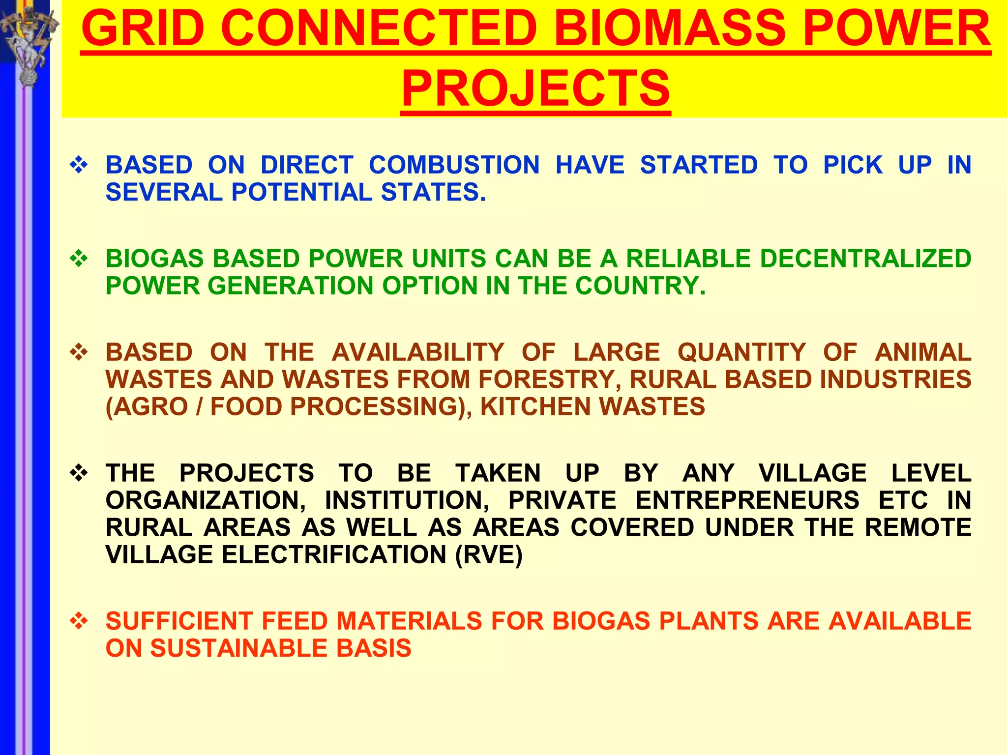 GRID CONNECTED BIOMASS POWER
          PROJECTS
 BASED ON DIRECT COMBUSTION HAVE STARTED TO PICK UP IN
  SEVERAL POTENTIAL STATES.

 BIOGAS BASED POWER UNITS CAN BE A RELIABLE DECENTRALIZED
  POWER GENERATION OPTION IN THE COUNTRY.

 BASED ON THE AVAILABILITY OF LARGE QUANTITY OF ANIMAL
  WASTES AND WASTES FROM FORESTRY, RURAL BASED INDUSTRIES
  (AGRO / FOOD PROCESSING), KITCHEN WASTES

 THE PROJECTS TO BE TAKEN UP BY ANY VILLAGE LEVEL
  ORGANIZATION, INSTITUTION, PRIVATE ENTREPRENEURS ETC IN
  RURAL AREAS AS WELL AS AREAS COVERED UNDER THE REMOTE
  VILLAGE ELECTRIFICATION (RVE)

 SUFFICIENT FEED MATERIALS FOR BIOGAS PLANTS ARE AVAILABLE
  ON SUSTAINABLE BASIS
 