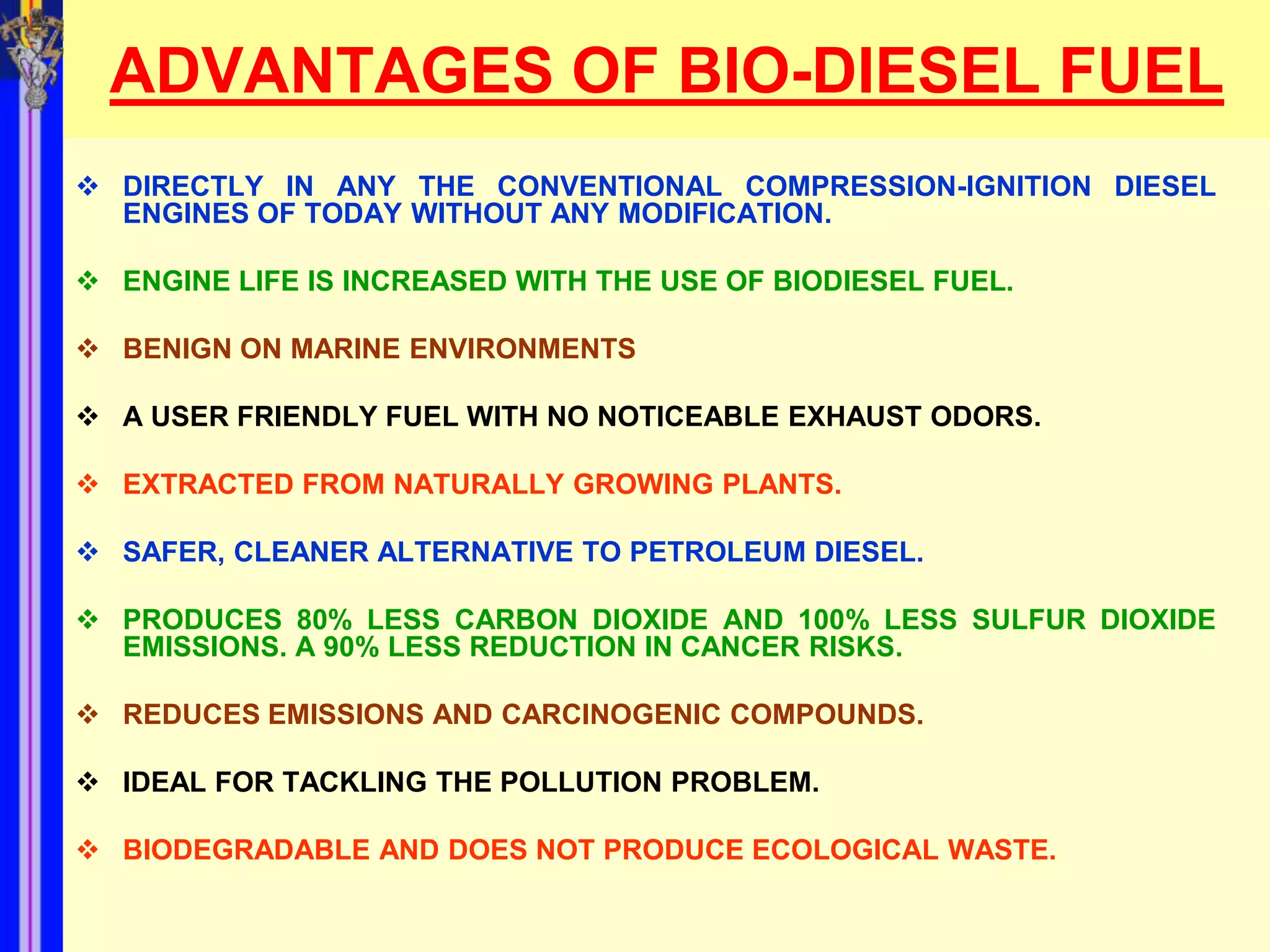 ADVANTAGES OF BIO-DIESEL FUEL
 DIRECTLY IN ANY THE CONVENTIONAL COMPRESSION-IGNITION DIESEL
  ENGINES OF TODAY WITHOUT ANY MODIFICATION.

 ENGINE LIFE IS INCREASED WITH THE USE OF BIODIESEL FUEL.

 BENIGN ON MARINE ENVIRONMENTS

 A USER FRIENDLY FUEL WITH NO NOTICEABLE EXHAUST ODORS.

 EXTRACTED FROM NATURALLY GROWING PLANTS.

 SAFER, CLEANER ALTERNATIVE TO PETROLEUM DIESEL.

 PRODUCES 80% LESS CARBON DIOXIDE AND 100% LESS SULFUR DIOXIDE
  EMISSIONS. A 90% LESS REDUCTION IN CANCER RISKS.

 REDUCES EMISSIONS AND CARCINOGENIC COMPOUNDS.

 IDEAL FOR TACKLING THE POLLUTION PROBLEM.

 BIODEGRADABLE AND DOES NOT PRODUCE ECOLOGICAL WASTE.
 