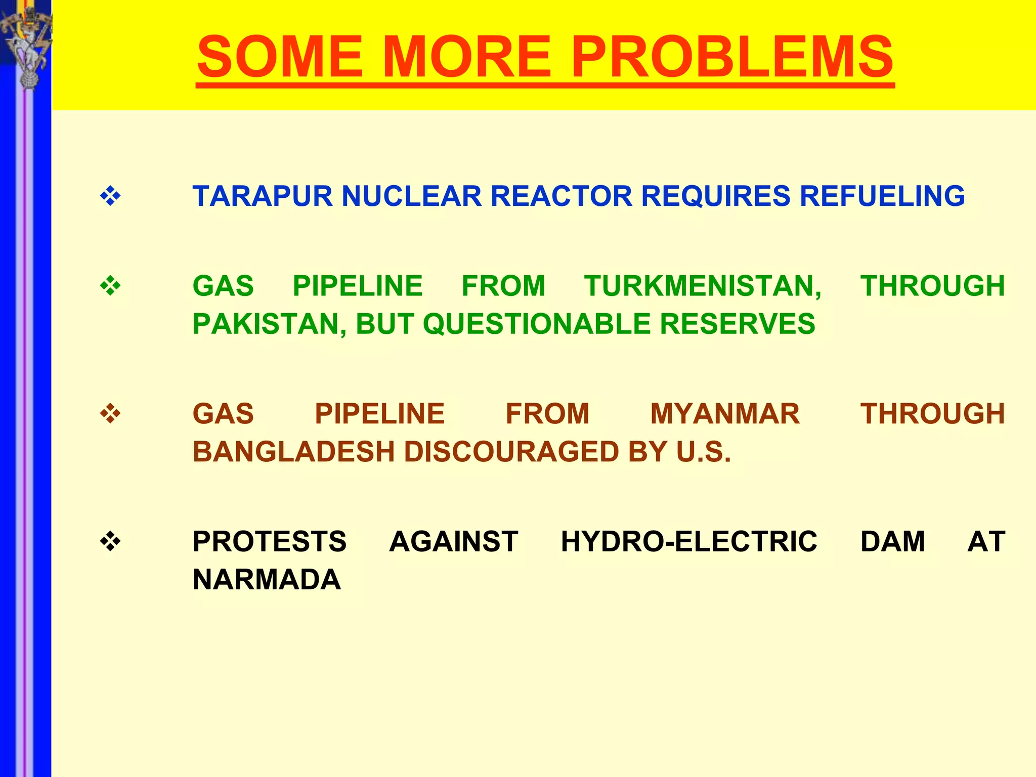 SOME MORE PROBLEMS

   TARAPUR NUCLEAR REACTOR REQUIRES REFUELING


   GAS PIPELINE FROM TURKMENISTAN,       THROUGH
    PAKISTAN, BUT QUESTIONABLE RESERVES


   GAS   PIPELINE  FROM    MYANMAR       THROUGH
    BANGLADESH DISCOURAGED BY U.S.


   PROTESTS   AGAINST   HYDRO-ELECTRIC   DAM    AT
    NARMADA
 