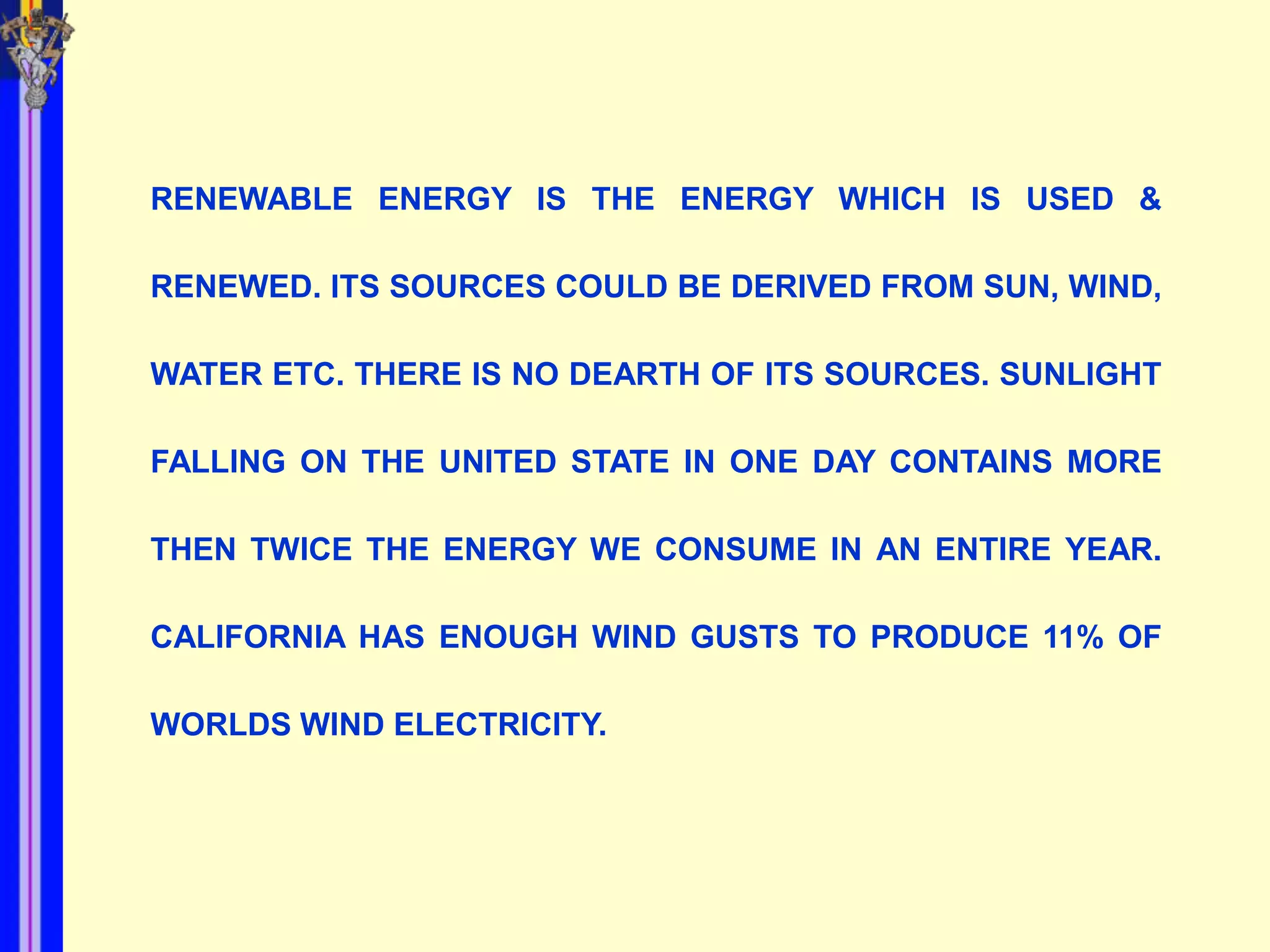 RENEWABLE ENERGY IS THE ENERGY WHICH IS USED &

RENEWED. ITS SOURCES COULD BE DERIVED FROM SUN, WIND,

WATER ETC. THERE IS NO DEARTH OF ITS SOURCES. SUNLIGHT

FALLING ON THE UNITED STATE IN ONE DAY CONTAINS MORE

THEN TWICE THE ENERGY WE CONSUME IN AN ENTIRE YEAR.

CALIFORNIA HAS ENOUGH WIND GUSTS TO PRODUCE 11% OF

WORLDS WIND ELECTRICITY.
 