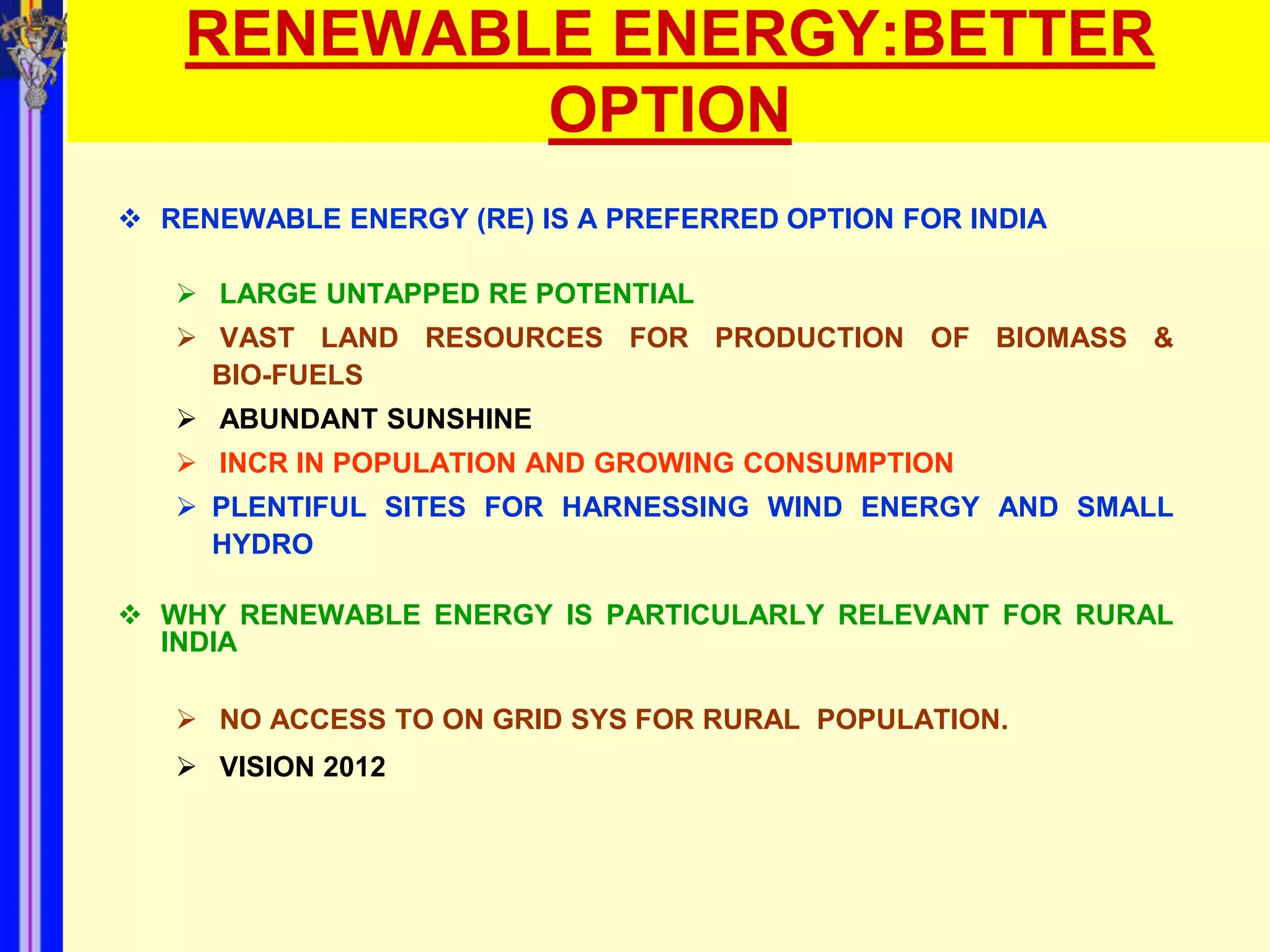 RENEWABLE ENERGY:BETTER
           OPTION
 RENEWABLE ENERGY (RE) IS A PREFERRED OPTION FOR INDIA

    LARGE UNTAPPED RE POTENTIAL
    VAST LAND RESOURCES FOR PRODUCTION OF BIOMASS &
     BIO-FUELS
    ABUNDANT SUNSHINE
    INCR IN POPULATION AND GROWING CONSUMPTION
    PLENTIFUL SITES FOR HARNESSING WIND ENERGY AND SMALL
     HYDRO

 WHY RENEWABLE ENERGY IS PARTICULARLY RELEVANT FOR RURAL
  INDIA

    NO ACCESS TO ON GRID SYS FOR RURAL POPULATION.
    VISION 2012
 