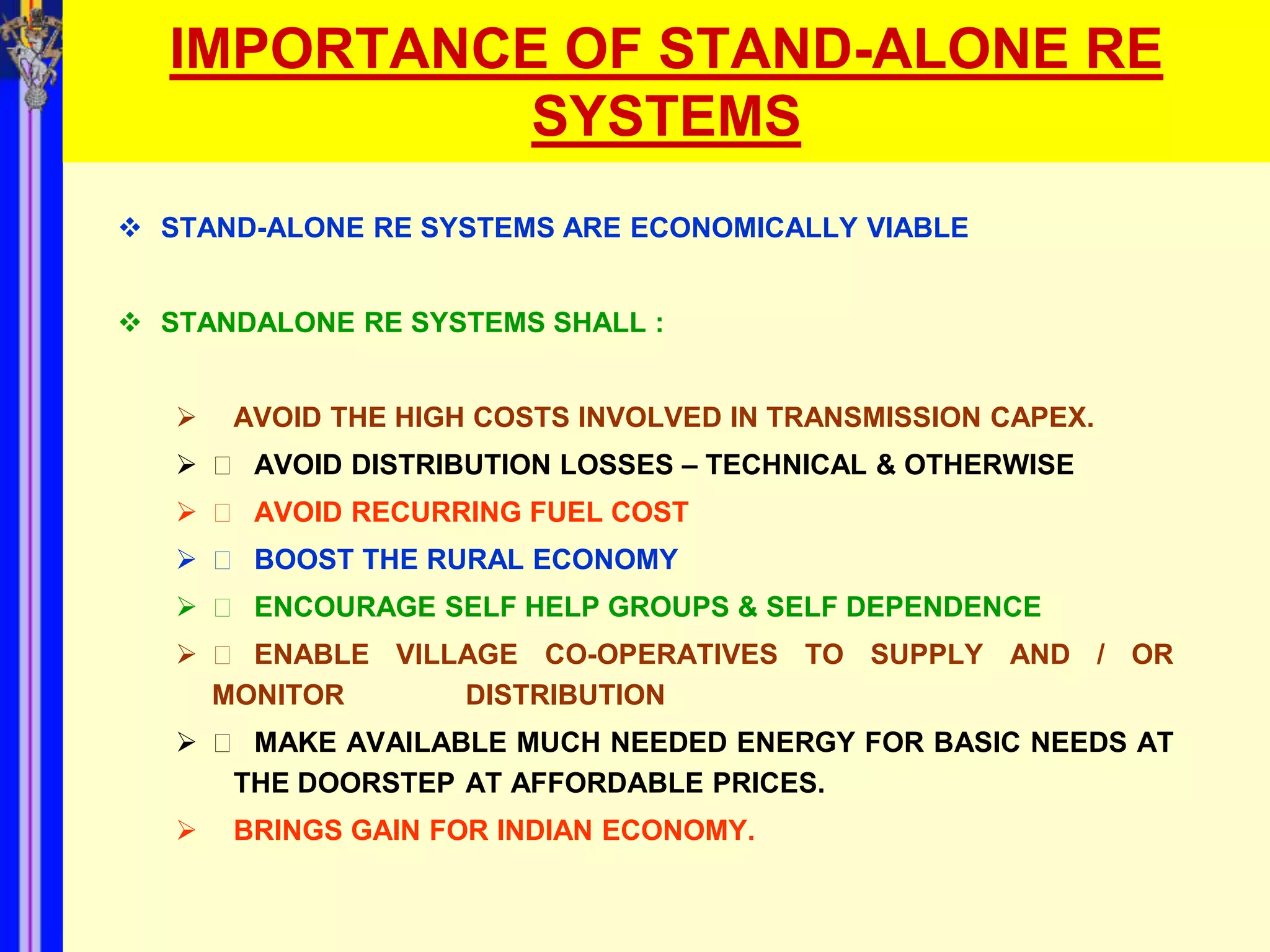 IMPORTANCE OF STAND-ALONE RE
            SYSTEMS
 STAND-ALONE RE SYSTEMS ARE ECONOMICALLY VIABLE


 STANDALONE RE SYSTEMS SHALL :


      AVOID THE HIGH COSTS INVOLVED IN TRANSMISSION CAPEX.
    􀂾 AVOID DISTRIBUTION LOSSES – TECHNICAL & OTHERWISE
    􀂾 AVOID RECURRING FUEL COST
    􀂾 BOOST THE RURAL ECONOMY
    􀂾 ENCOURAGE SELF HELP GROUPS & SELF DEPENDENCE
    􀂾 ENABLE VILLAGE CO-OPERATIVES TO SUPPLY AND / OR
    MONITOR       DISTRIBUTION
    􀂾 MAKE AVAILABLE MUCH NEEDED ENERGY FOR BASIC NEEDS AT
      THE DOORSTEP AT AFFORDABLE PRICES.
      BRINGS GAIN FOR INDIAN ECONOMY.
 