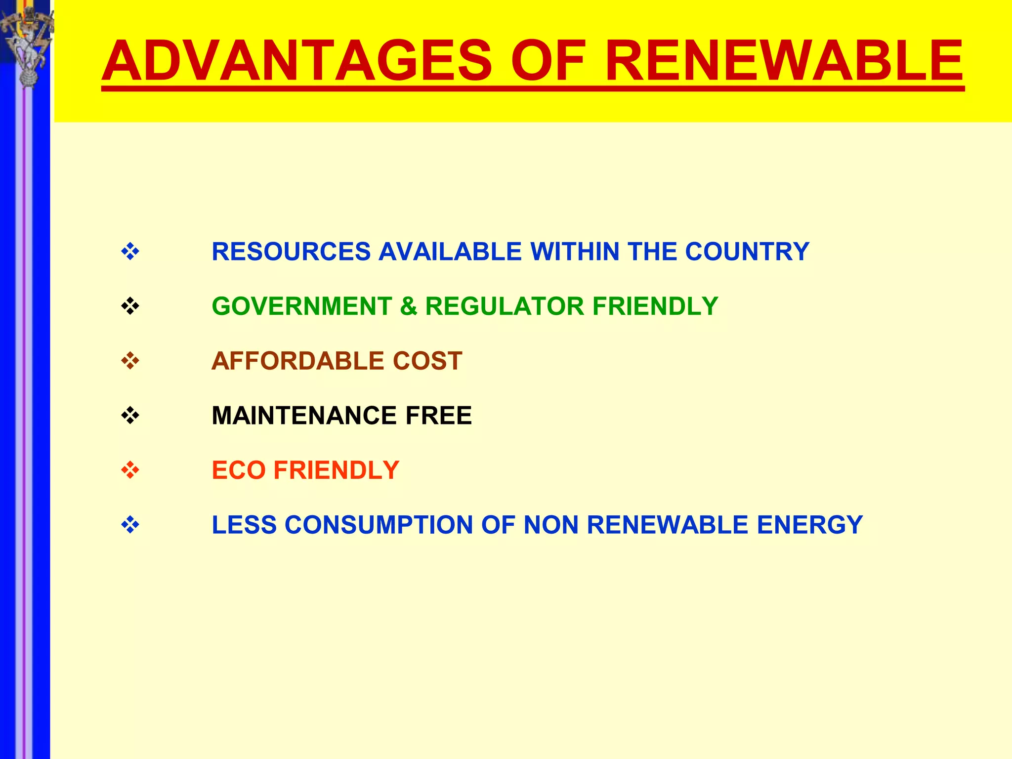 ADVANTAGES OF RENEWABLE


   RESOURCES AVAILABLE WITHIN THE COUNTRY

   GOVERNMENT & REGULATOR FRIENDLY

   AFFORDABLE COST

   MAINTENANCE FREE

   ECO FRIENDLY

   LESS CONSUMPTION OF NON RENEWABLE ENERGY
 