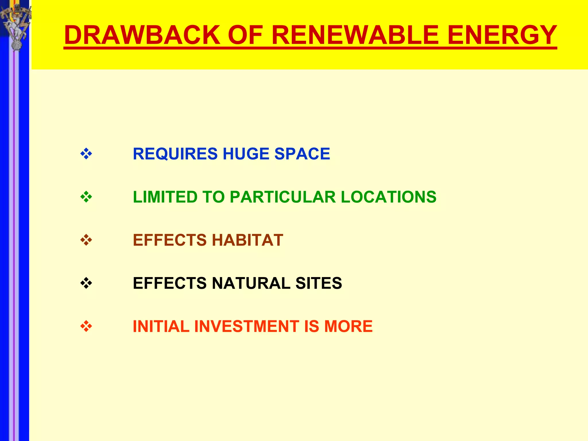DRAWBACK OF RENEWABLE ENERGY



   REQUIRES HUGE SPACE

   LIMITED TO PARTICULAR LOCATIONS

   EFFECTS HABITAT

   EFFECTS NATURAL SITES

   INITIAL INVESTMENT IS MORE
 