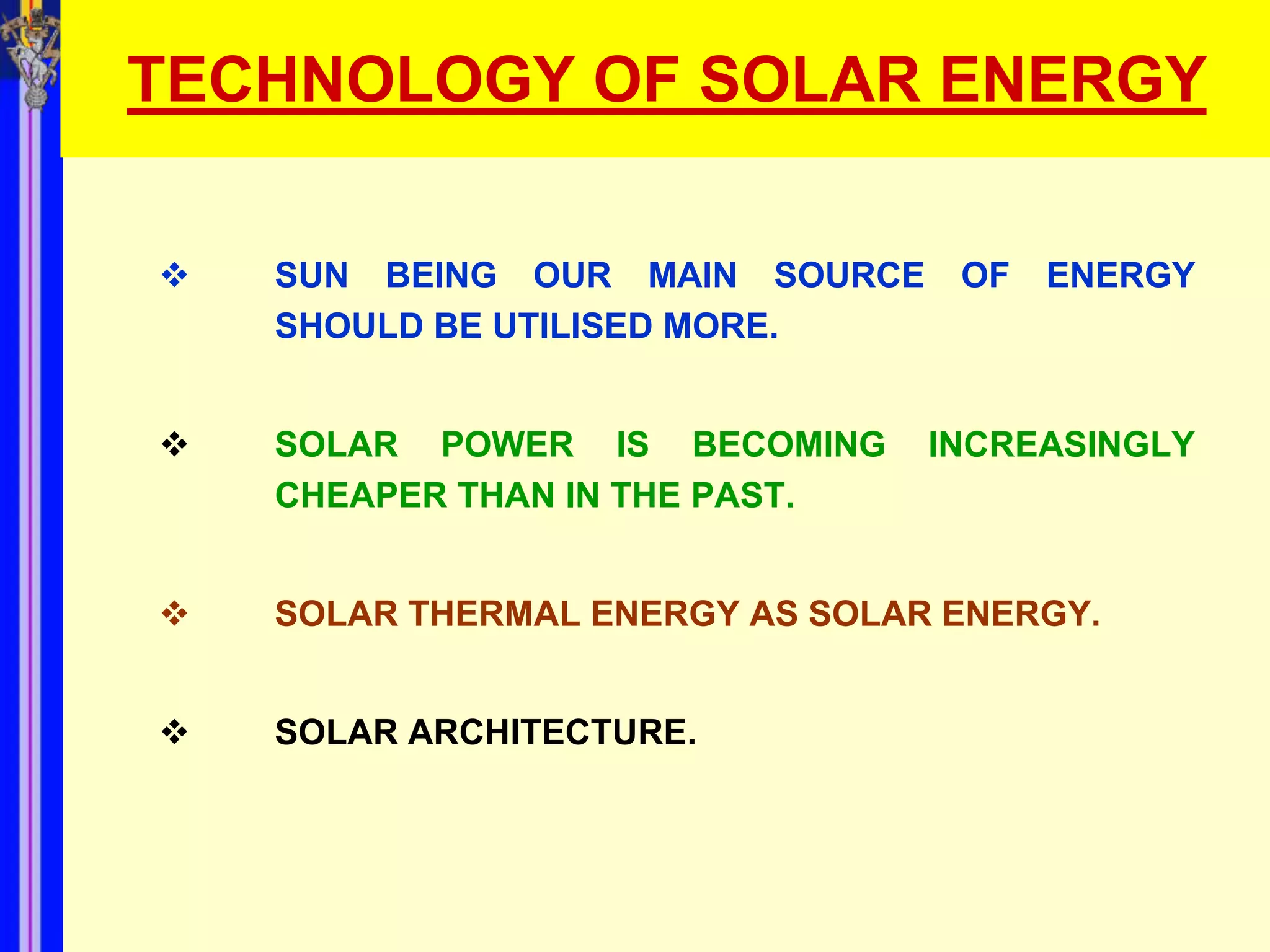 TECHNOLOGY OF SOLAR ENERGY

   SUN BEING OUR MAIN SOURCE     OF   ENERGY
    SHOULD BE UTILISED MORE.


   SOLAR POWER IS BECOMING      INCREASINGLY
    CHEAPER THAN IN THE PAST.


   SOLAR THERMAL ENERGY AS SOLAR ENERGY.


   SOLAR ARCHITECTURE.
 