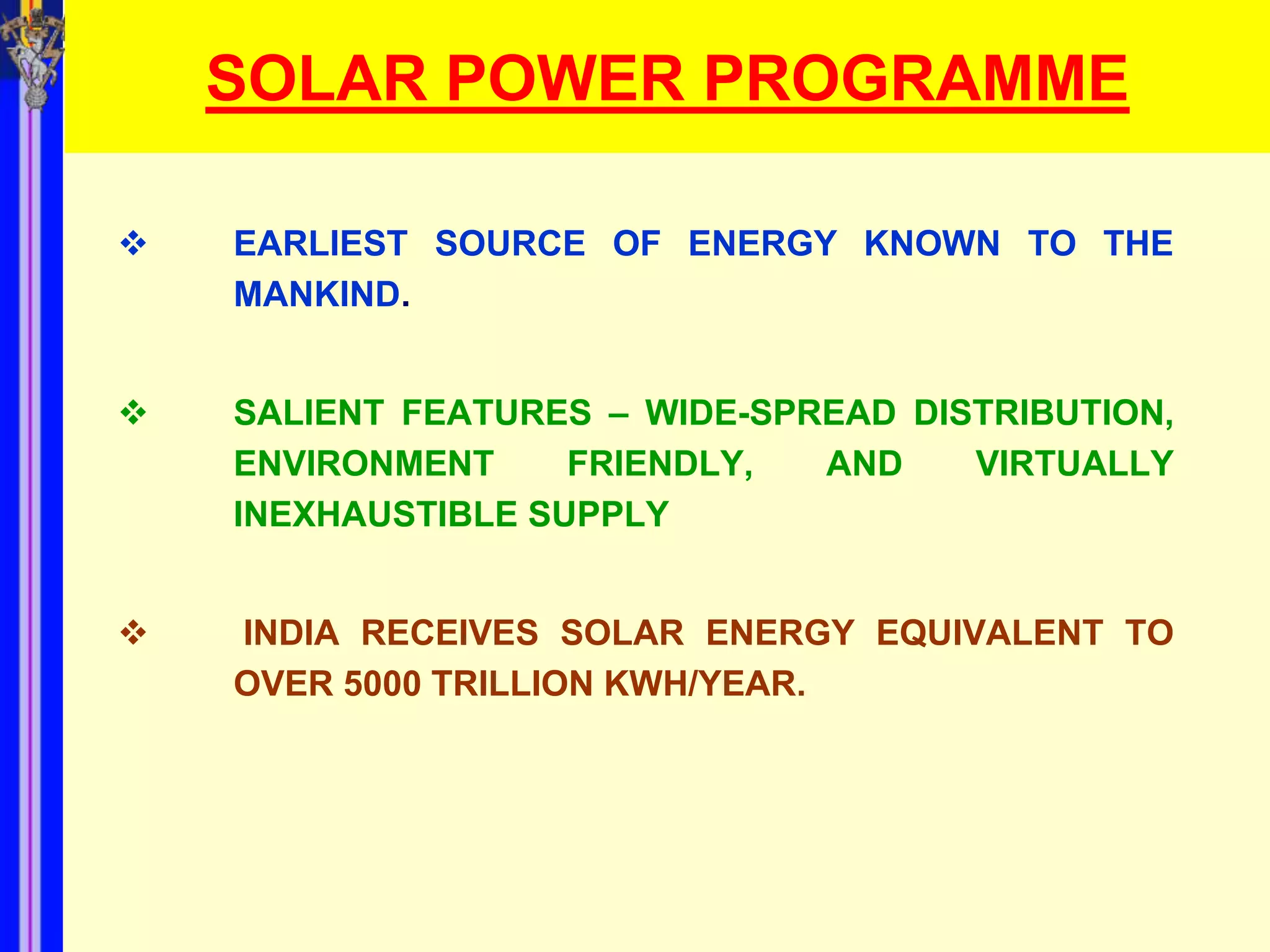 SOLAR POWER PROGRAMME

   EARLIEST SOURCE OF ENERGY KNOWN TO THE
    MANKIND.


   SALIENT FEATURES – WIDE-SPREAD DISTRIBUTION,
    ENVIRONMENT     FRIENDLY,  AND    VIRTUALLY
    INEXHAUSTIBLE SUPPLY


   INDIA RECEIVES SOLAR ENERGY EQUIVALENT TO
    OVER 5000 TRILLION KWH/YEAR.
 