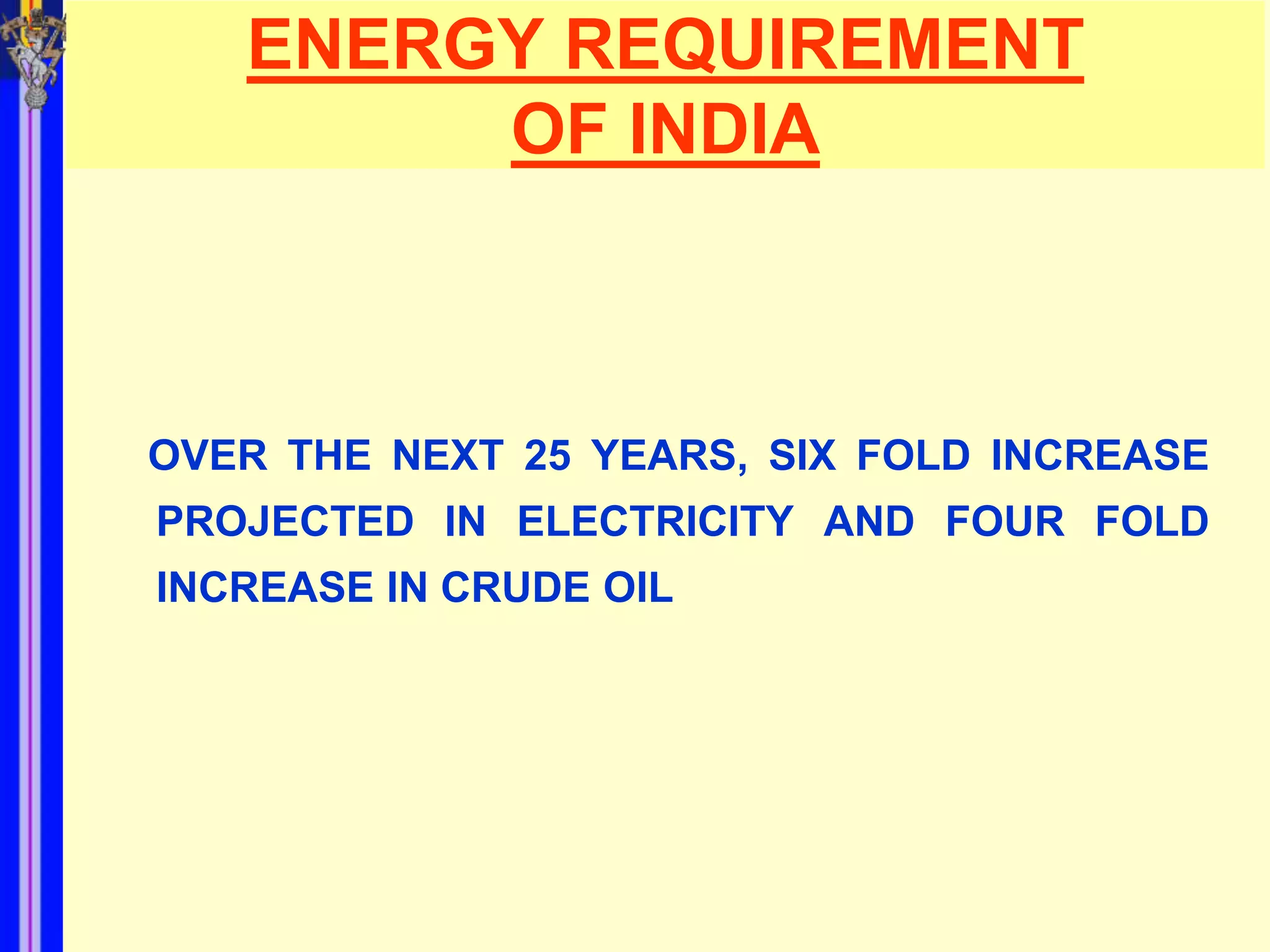 ENERGY REQUIREMENT
        OF INDIA



OVER THE NEXT 25 YEARS, SIX FOLD INCREASE
PROJECTED IN ELECTRICITY AND FOUR FOLD
INCREASE IN CRUDE OIL
 