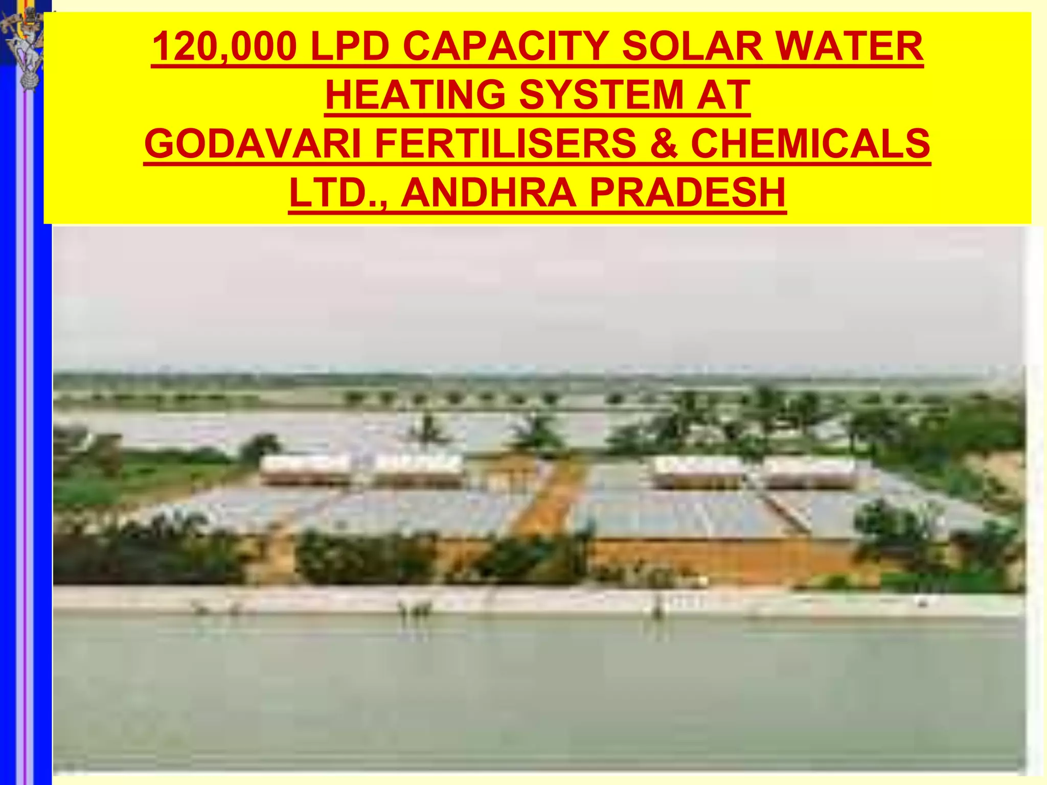 120,000 LPD CAPACITY SOLAR WATER
         HEATING SYSTEM AT
GODAVARI FERTILISERS & CHEMICALS
       LTD., ANDHRA PRADESH
 