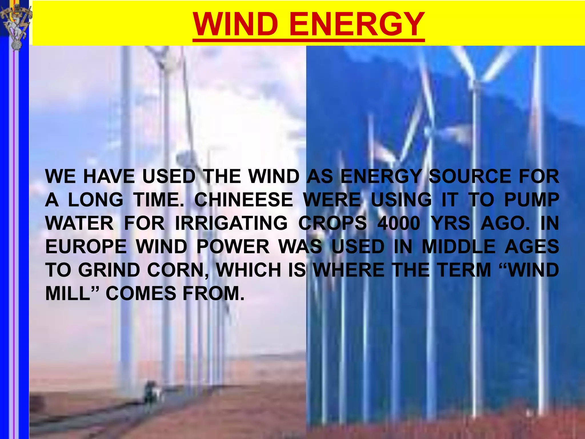 WIND ENERGY



WE HAVE USED THE WIND AS ENERGY SOURCE FOR
A LONG TIME. CHINEESE WERE USING IT TO PUMP
WATER FOR IRRIGATING CROPS 4000 YRS AGO. IN
EUROPE WIND POWER WAS USED IN MIDDLE AGES
TO GRIND CORN, WHICH IS WHERE THE TERM “WIND
MILL” COMES FROM.
 