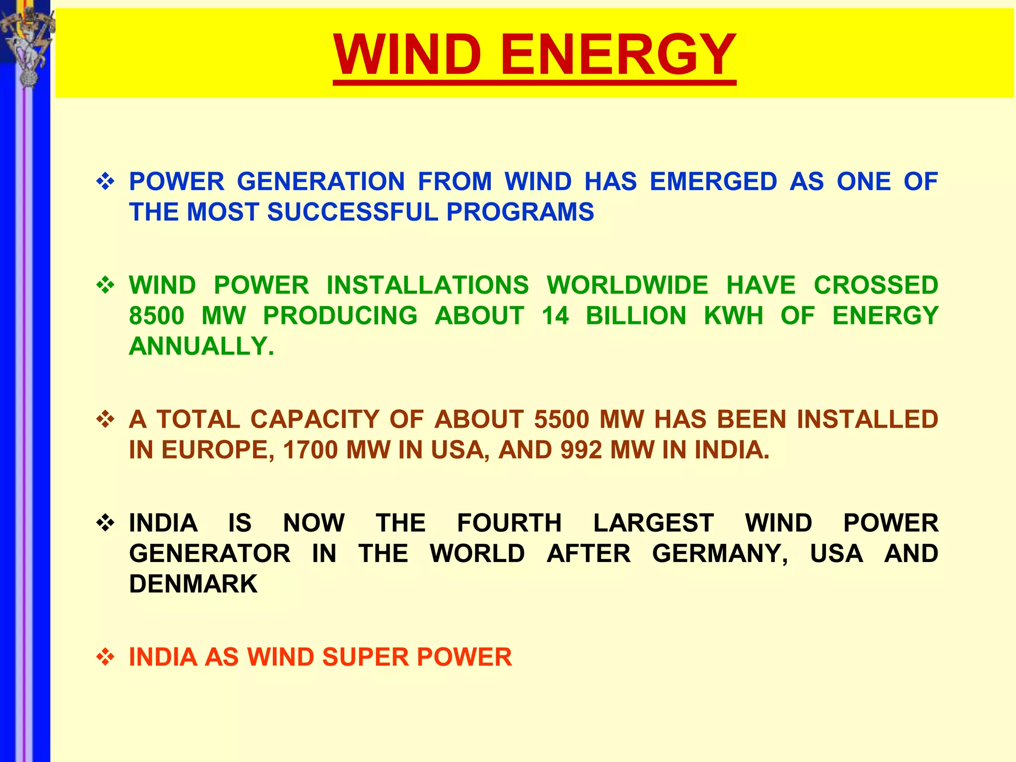 WIND ENERGY

 POWER GENERATION FROM WIND HAS EMERGED AS ONE OF
  THE MOST SUCCESSFUL PROGRAMS

 WIND POWER INSTALLATIONS WORLDWIDE HAVE CROSSED
  8500 MW PRODUCING ABOUT 14 BILLION KWH OF ENERGY
  ANNUALLY.

 A TOTAL CAPACITY OF ABOUT 5500 MW HAS BEEN INSTALLED
  IN EUROPE, 1700 MW IN USA, AND 992 MW IN INDIA.

 INDIA IS NOW THE FOURTH LARGEST WIND POWER
  GENERATOR IN THE WORLD AFTER GERMANY, USA AND
  DENMARK

 INDIA AS WIND SUPER POWER
 