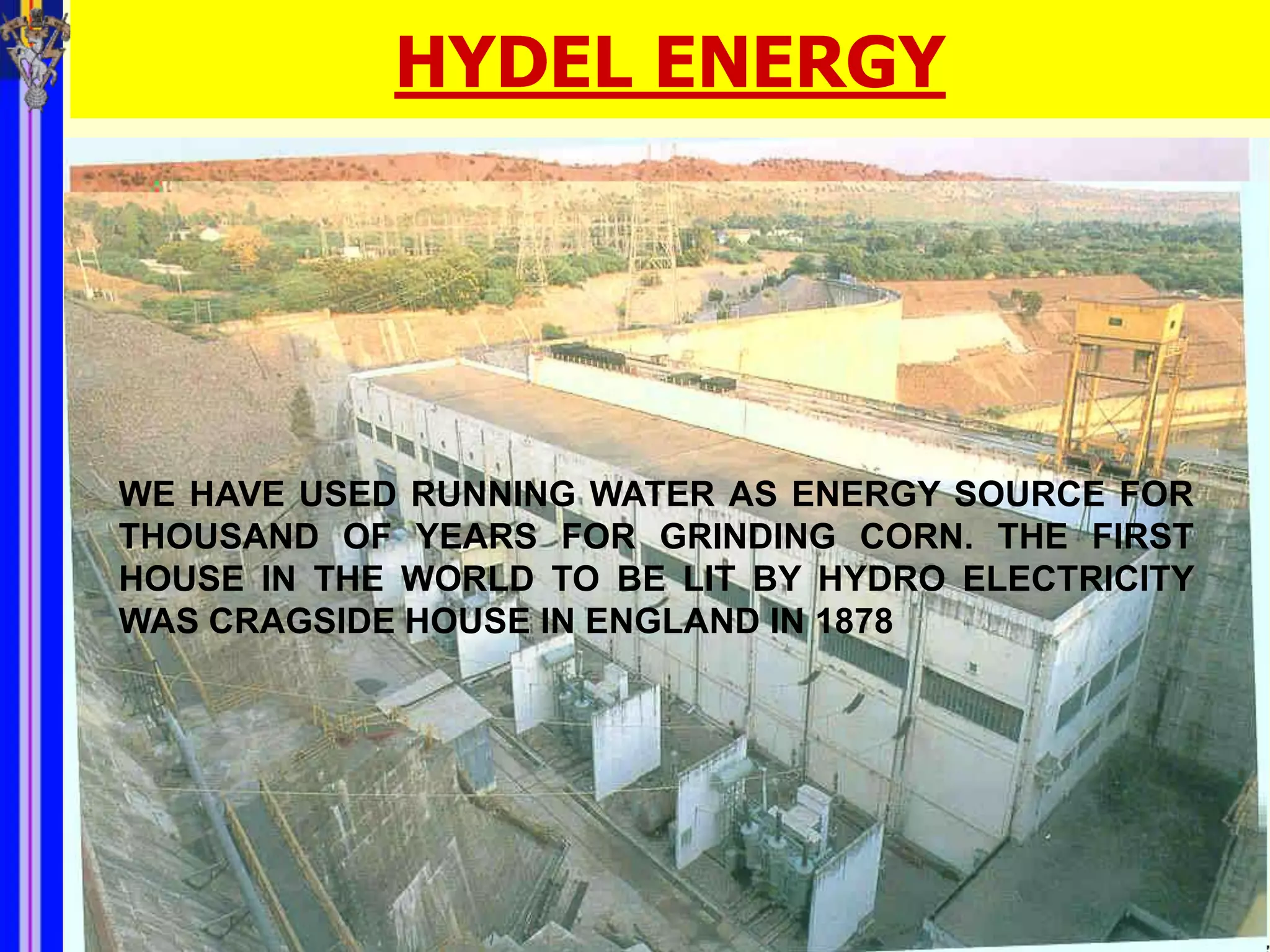 HYDEL ENERGY




WE HAVE USED RUNNING WATER AS ENERGY SOURCE FOR
THOUSAND OF YEARS FOR GRINDING CORN. THE FIRST
HOUSE IN THE WORLD TO BE LIT BY HYDRO ELECTRICITY
WAS CRAGSIDE HOUSE IN ENGLAND IN 1878
 