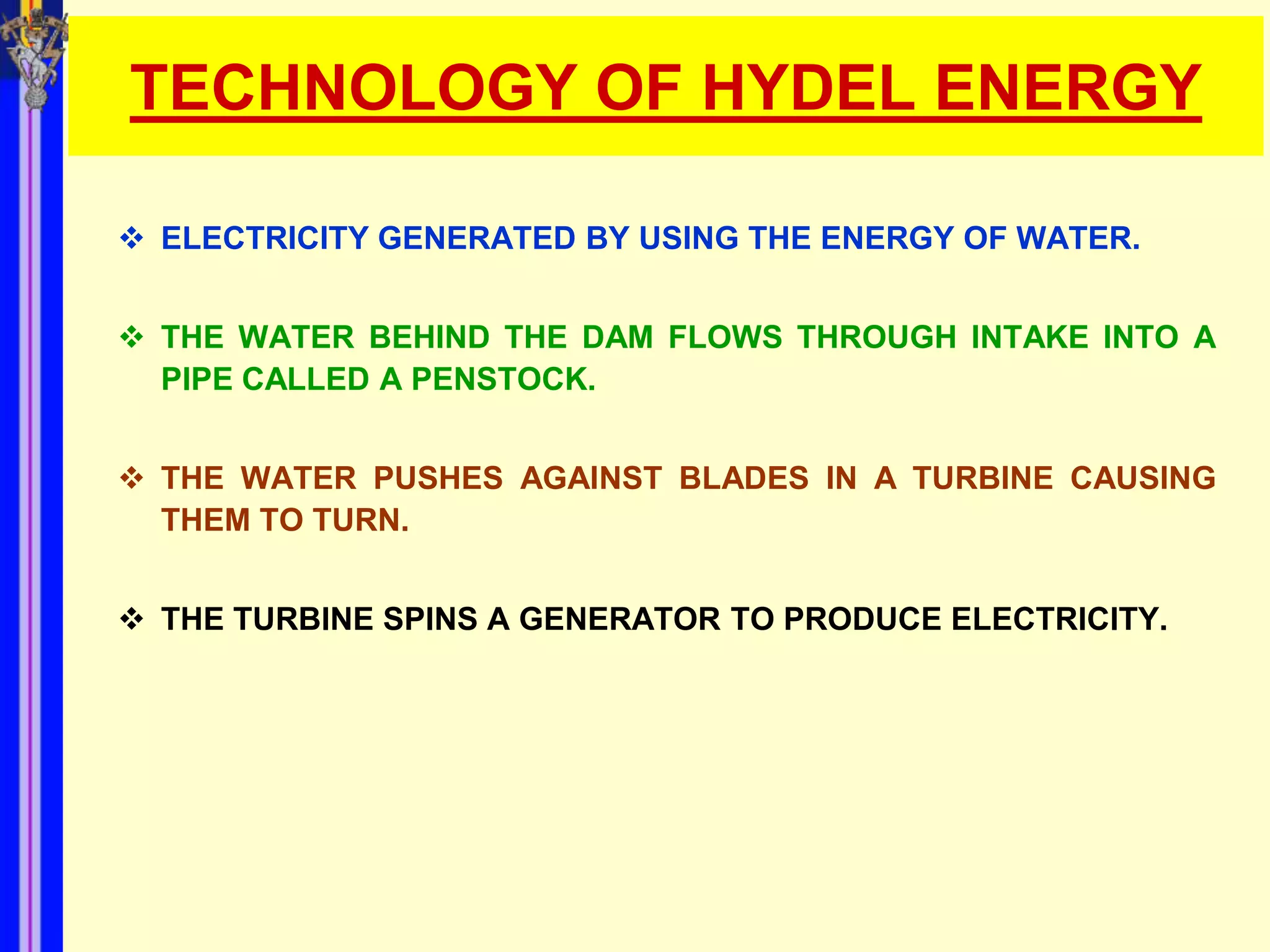 TECHNOLOGY OF HYDEL ENERGY

 ELECTRICITY GENERATED BY USING THE ENERGY OF WATER.


 THE WATER BEHIND THE DAM FLOWS THROUGH INTAKE INTO A
  PIPE CALLED A PENSTOCK.


 THE WATER PUSHES AGAINST BLADES IN A TURBINE CAUSING
  THEM TO TURN.


 THE TURBINE SPINS A GENERATOR TO PRODUCE ELECTRICITY.
 