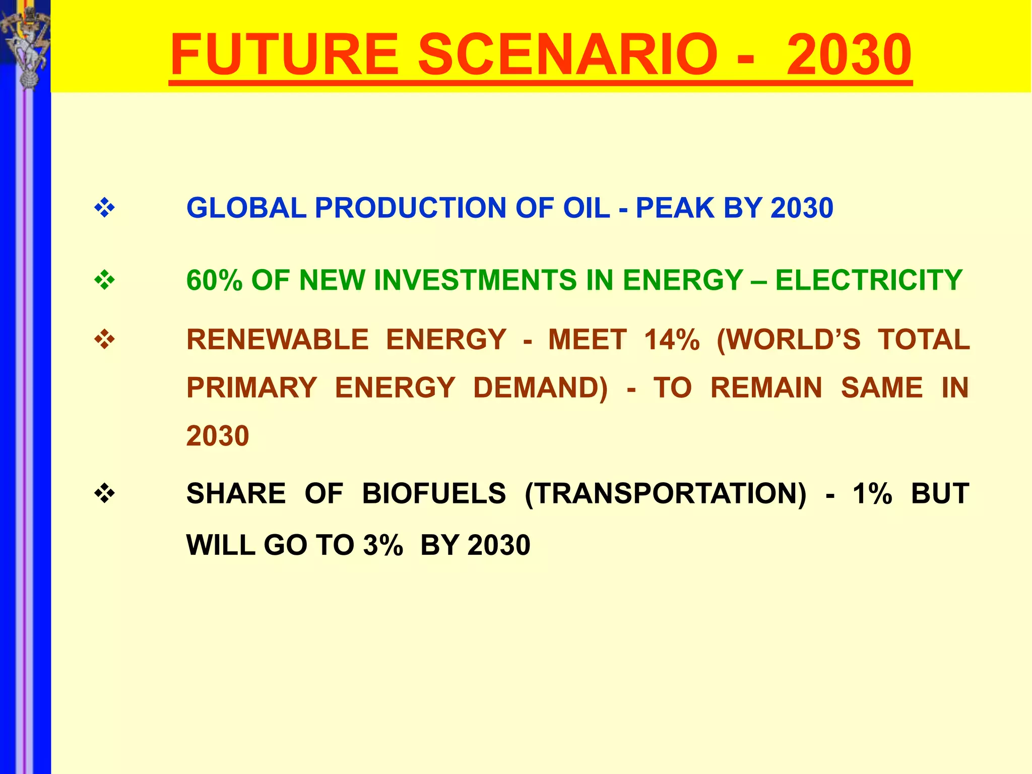 FUTURE SCENARIO - 2030

   GLOBAL PRODUCTION OF OIL - PEAK BY 2030

   60% OF NEW INVESTMENTS IN ENERGY – ELECTRICITY

   RENEWABLE ENERGY - MEET 14% (WORLD’S TOTAL
    PRIMARY ENERGY DEMAND) - TO REMAIN SAME IN
    2030

   SHARE OF BIOFUELS (TRANSPORTATION) - 1% BUT
    WILL GO TO 3% BY 2030
 