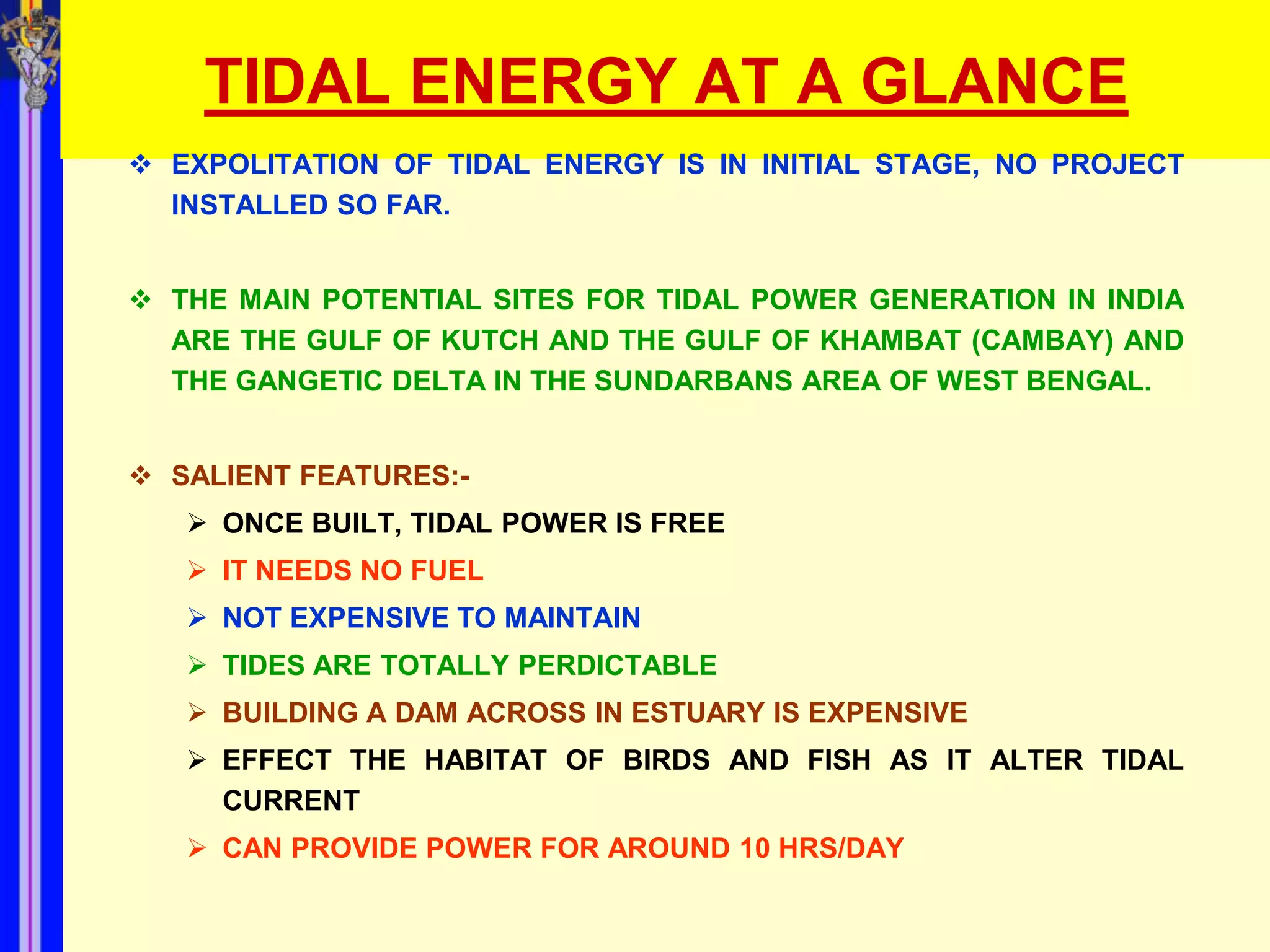 TIDAL ENERGY AT A GLANCE
 EXPOLITATION OF TIDAL ENERGY IS IN INITIAL STAGE, NO PROJECT
  INSTALLED SO FAR.


 THE MAIN POTENTIAL SITES FOR TIDAL POWER GENERATION IN INDIA
  ARE THE GULF OF KUTCH AND THE GULF OF KHAMBAT (CAMBAY) AND
  THE GANGETIC DELTA IN THE SUNDARBANS AREA OF WEST BENGAL.


 SALIENT FEATURES:-
    ONCE BUILT, TIDAL POWER IS FREE
    IT NEEDS NO FUEL
    NOT EXPENSIVE TO MAINTAIN
    TIDES ARE TOTALLY PERDICTABLE
    BUILDING A DAM ACROSS IN ESTUARY IS EXPENSIVE
    EFFECT THE HABITAT OF BIRDS AND FISH AS IT ALTER TIDAL
     CURRENT
    CAN PROVIDE POWER FOR AROUND 10 HRS/DAY
 