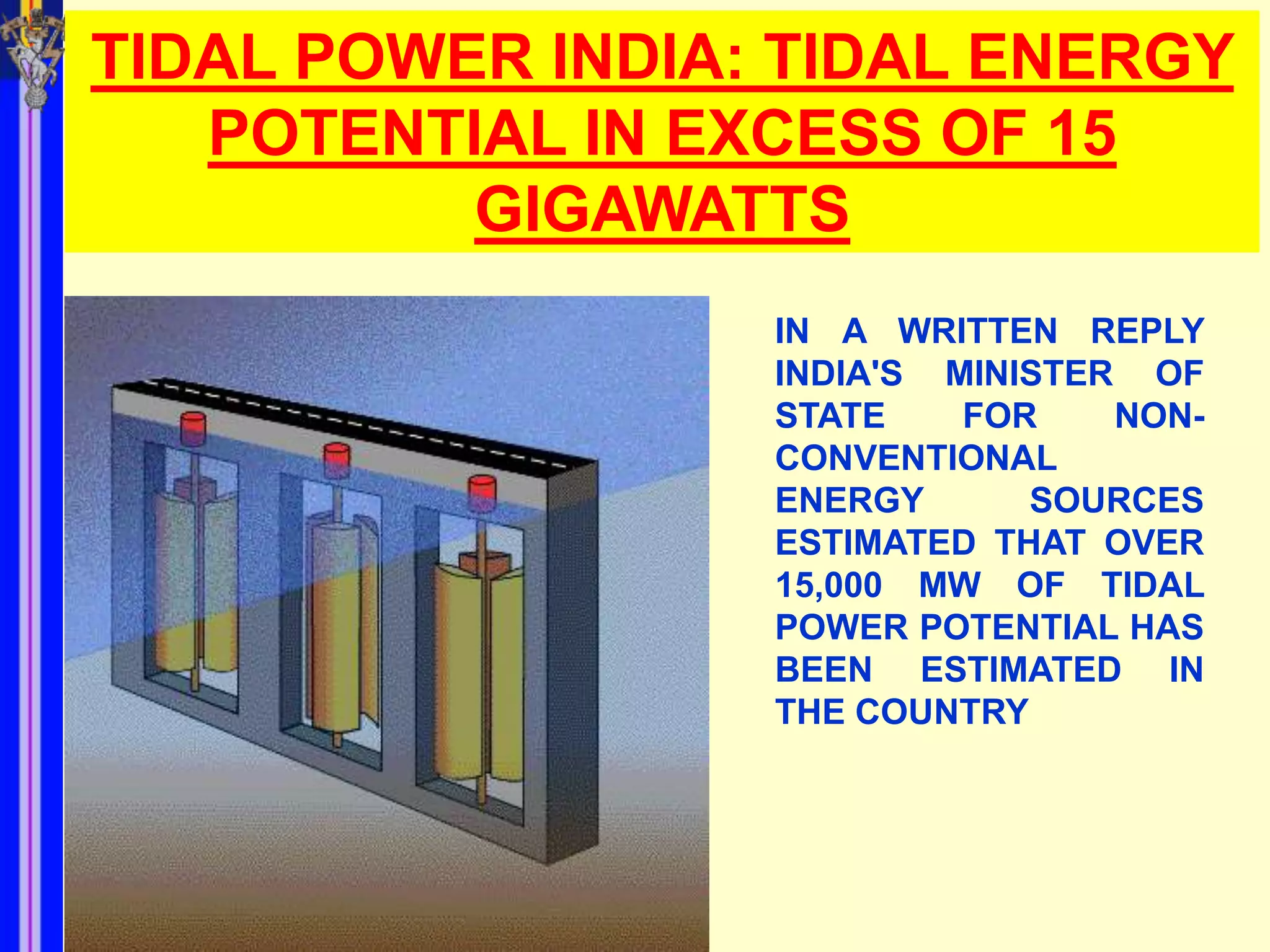 TIDAL POWER INDIA: TIDAL ENERGY
   POTENTIAL IN EXCESS OF 15
          GIGAWATTS
                  IN A WRITTEN REPLY
                  INDIA'S MINISTER OF
                  STATE    FOR    NON-
                  CONVENTIONAL
                  ENERGY      SOURCES
                  ESTIMATED THAT OVER
                  15,000 MW OF TIDAL
                  POWER POTENTIAL HAS
                  BEEN ESTIMATED IN
                  THE COUNTRY
 