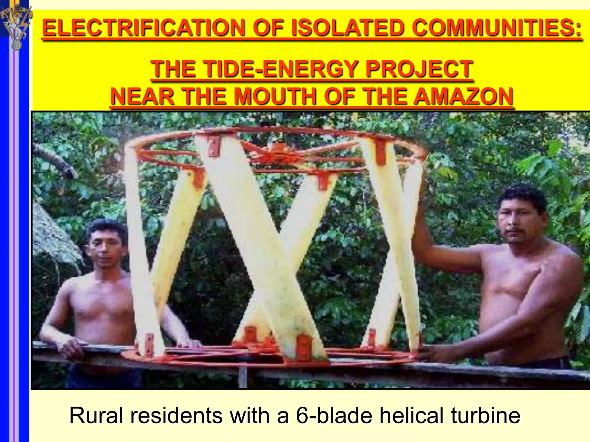 ELECTRIFICATION OF ISOLATED COMMUNITIES:
         THE TIDE-ENERGY PROJECT
      NEAR THE MOUTH OF THE AMAZON




  Rural residents with a 6-blade helical turbine
 
