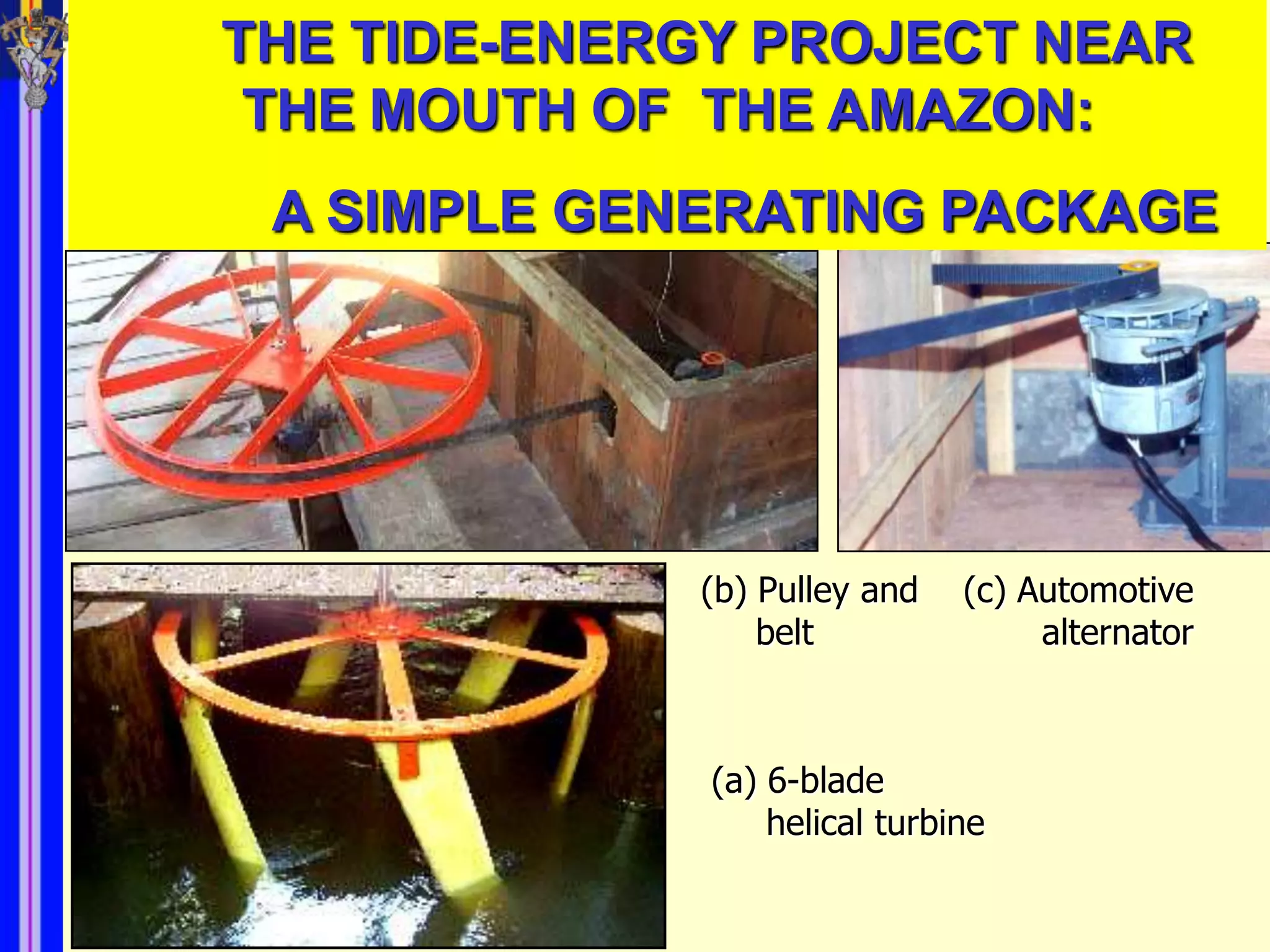 THE TIDE-ENERGY PROJECT NEAR
 THE MOUTH OF THE AMAZON:
 A SIMPLE GENERATING PACKAGE




             (b) Pulley and    (c) Automotive
                 belt               alternator



              (a) 6-blade
                  helical turbine
 