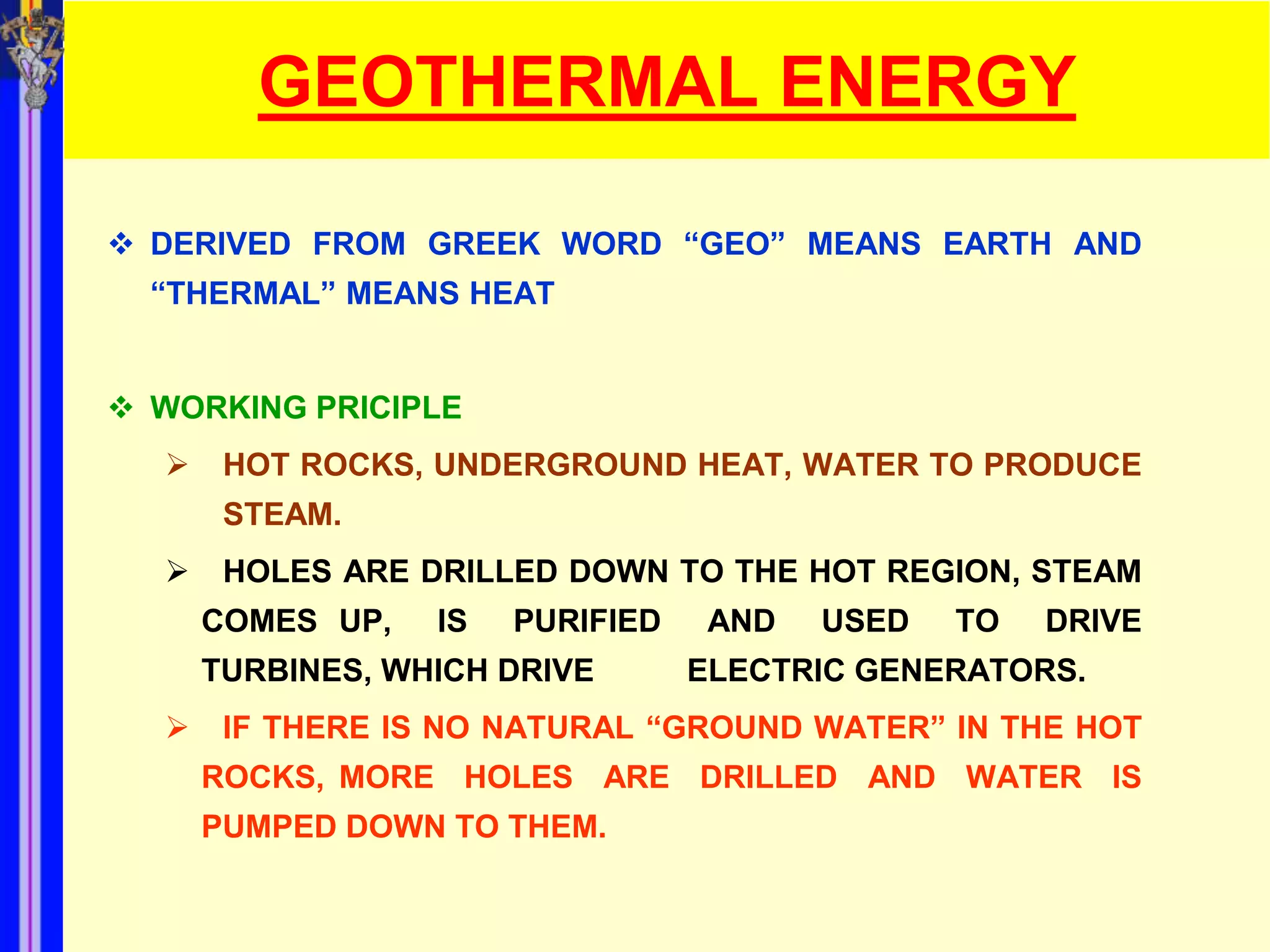 GEOTHERMAL ENERGY

 DERIVED FROM GREEK WORD “GEO” MEANS EARTH AND
  “THERMAL” MEANS HEAT


 WORKING PRICIPLE
      HOT ROCKS, UNDERGROUND HEAT, WATER TO PRODUCE
       STEAM.
      HOLES ARE DRILLED DOWN TO THE HOT REGION, STEAM
      COMES UP,   IS   PURIFIED    AND   USED   TO   DRIVE
      TURBINES, WHICH DRIVE       ELECTRIC GENERATORS.
      IF THERE IS NO NATURAL “GROUND WATER” IN THE HOT
      ROCKS, MORE HOLES ARE DRILLED AND WATER IS
      PUMPED DOWN TO THEM.
 