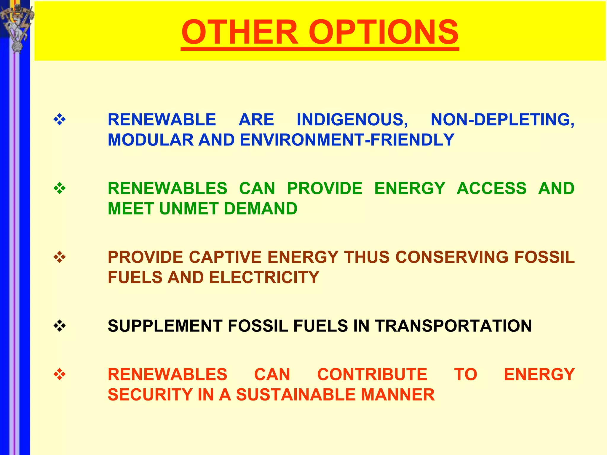 OTHER OPTIONS

   RENEWABLE ARE INDIGENOUS, NON-DEPLETING,
    MODULAR AND ENVIRONMENT-FRIENDLY

   RENEWABLES CAN PROVIDE ENERGY ACCESS AND
    MEET UNMET DEMAND

   PROVIDE CAPTIVE ENERGY THUS CONSERVING FOSSIL
    FUELS AND ELECTRICITY

   SUPPLEMENT FOSSIL FUELS IN TRANSPORTATION

   RENEWABLES      CAN   CONTRIBUTE   TO   ENERGY
    SECURITY IN A SUSTAINABLE MANNER
 