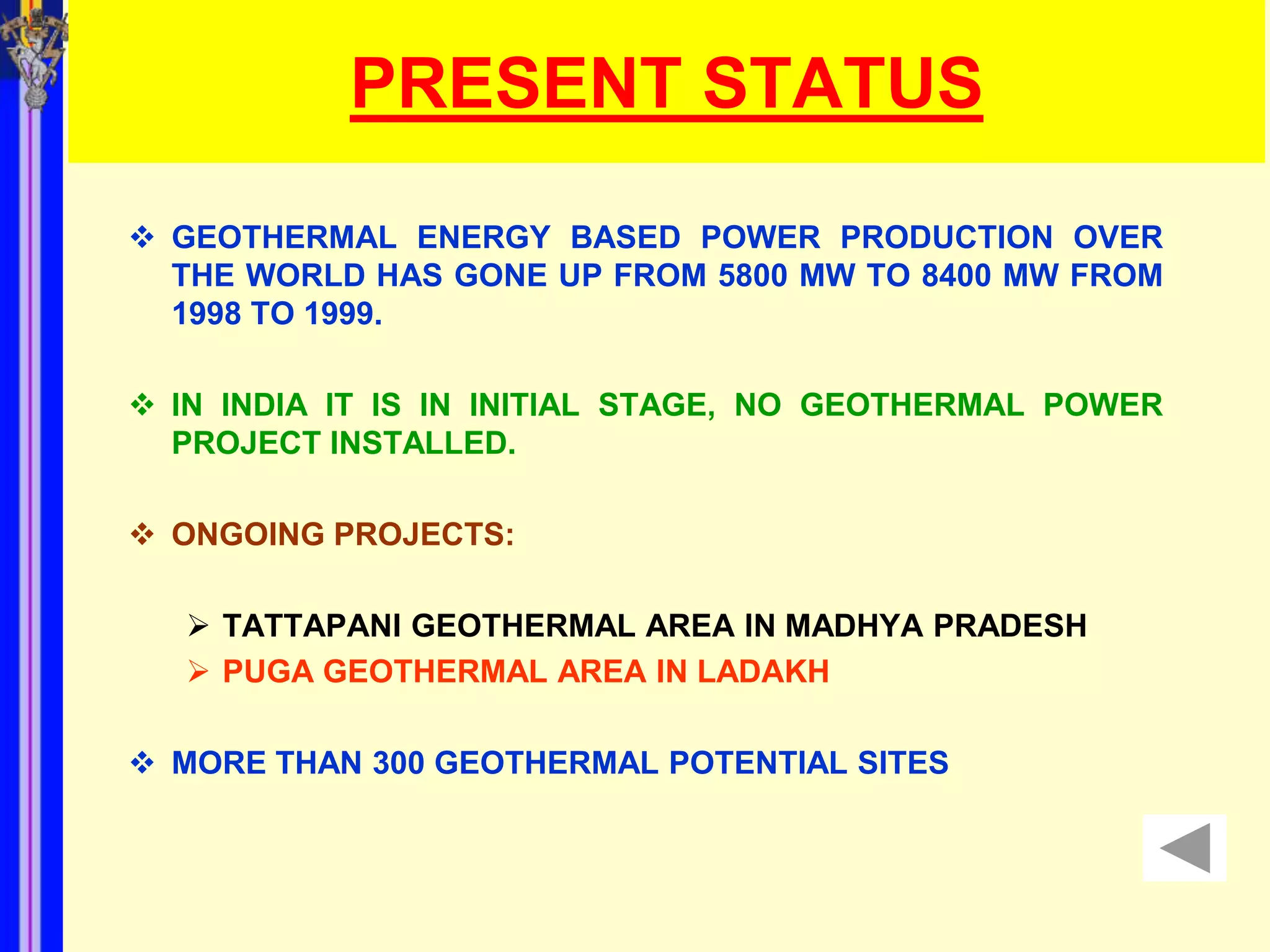 PRESENT STATUS
 GEOTHERMAL ENERGY BASED POWER PRODUCTION OVER
  THE WORLD HAS GONE UP FROM 5800 MW TO 8400 MW FROM
  1998 TO 1999.

 IN INDIA IT IS IN INITIAL STAGE, NO GEOTHERMAL POWER
  PROJECT INSTALLED.

 ONGOING PROJECTS:

    TATTAPANI GEOTHERMAL AREA IN MADHYA PRADESH
    PUGA GEOTHERMAL AREA IN LADAKH

 MORE THAN 300 GEOTHERMAL POTENTIAL SITES
 