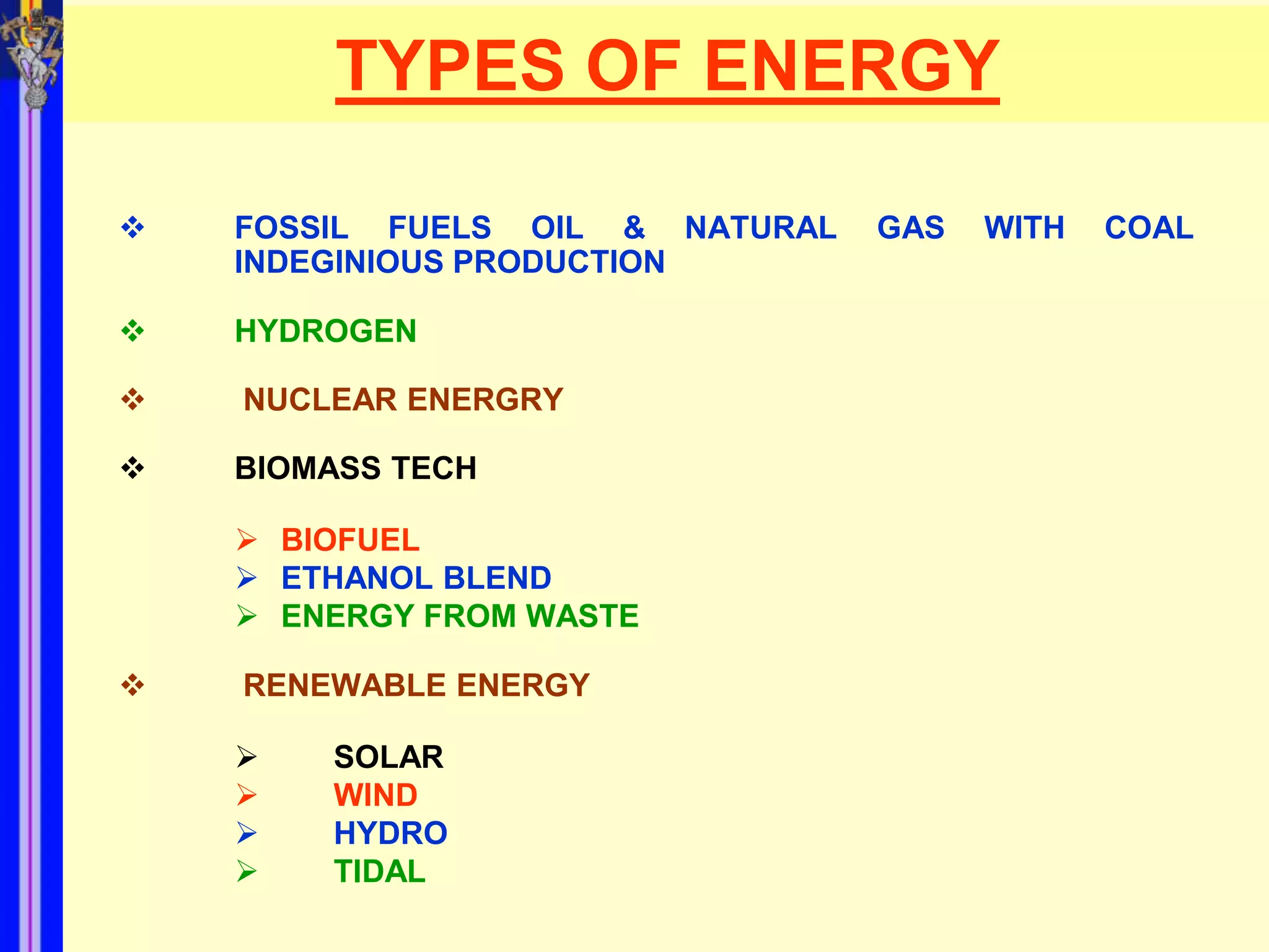 TYPES OF ENERGY

   FOSSIL FUELS OIL & NATURAL   GAS   WITH   COAL
    INDEGINIOUS PRODUCTION

   HYDROGEN

   NUCLEAR ENERGRY

   BIOMASS TECH

     BIOFUEL
     ETHANOL BLEND
     ENERGY FROM WASTE

   RENEWABLE ENERGY

       SOLAR
       WIND
       HYDRO
       TIDAL
 
