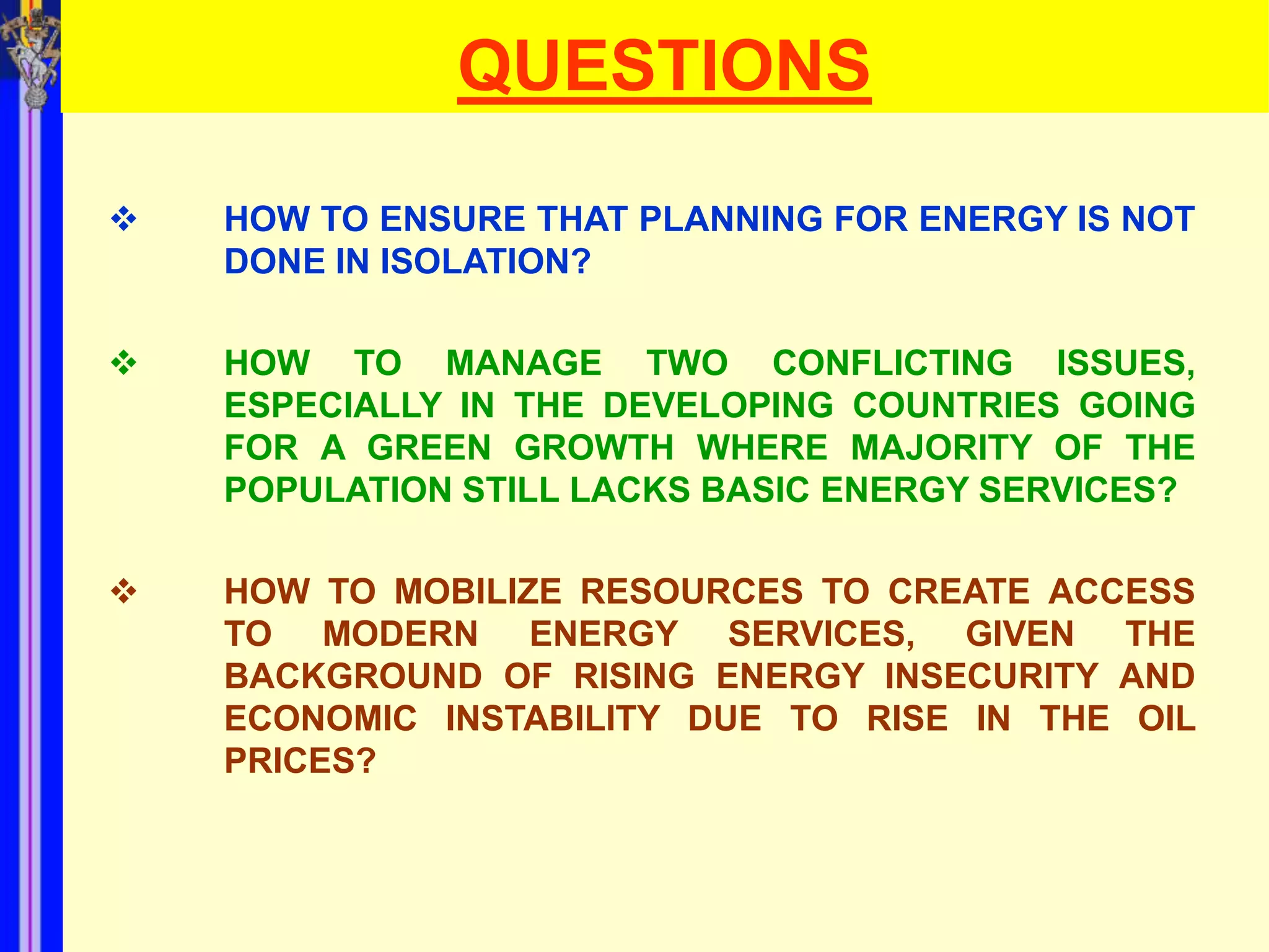 QUESTIONS

   HOW TO ENSURE THAT PLANNING FOR ENERGY IS NOT
    DONE IN ISOLATION?

   HOW TO MANAGE TWO CONFLICTING ISSUES,
    ESPECIALLY IN THE DEVELOPING COUNTRIES GOING
    FOR A GREEN GROWTH WHERE MAJORITY OF THE
    POPULATION STILL LACKS BASIC ENERGY SERVICES?

   HOW TO MOBILIZE RESOURCES TO CREATE ACCESS
    TO MODERN ENERGY SERVICES, GIVEN THE
    BACKGROUND OF RISING ENERGY INSECURITY AND
    ECONOMIC INSTABILITY DUE TO RISE IN THE OIL
    PRICES?
 