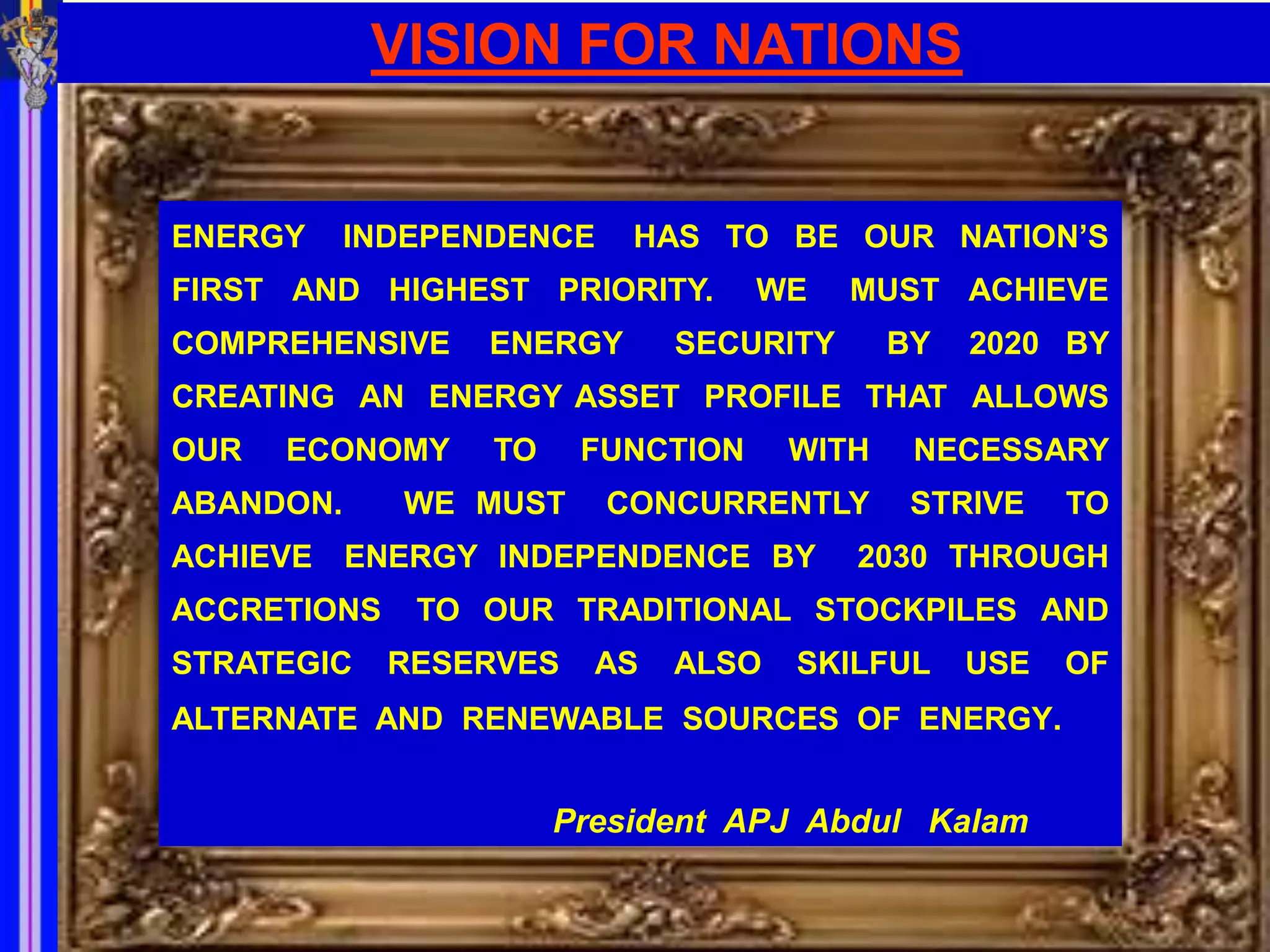 VISION FOR NATIONS


ENERGY     INDEPENDENCE    HAS TO BE OUR NATION’S
FIRST AND HIGHEST PRIORITY.        WE    MUST ACHIEVE
COMPREHENSIVE    ENERGY       SECURITY      BY   2020 BY
CREATING AN ENERGY ASSET PROFILE THAT ALLOWS
OUR   ECONOMY     TO    FUNCTION     WITH    NECESSARY
ABANDON.     WE MUST      CONCURRENTLY       STRIVE    TO
ACHIEVE ENERGY INDEPENDENCE BY           2030 THROUGH
ACCRETIONS    TO OUR TRADITIONAL STOCKPILES AND
STRATEGIC    RESERVES    AS   ALSO   SKILFUL     USE   OF
ALTERNATE AND RENEWABLE SOURCES OF ENERGY.


                       President APJ Abdul Kalam
 