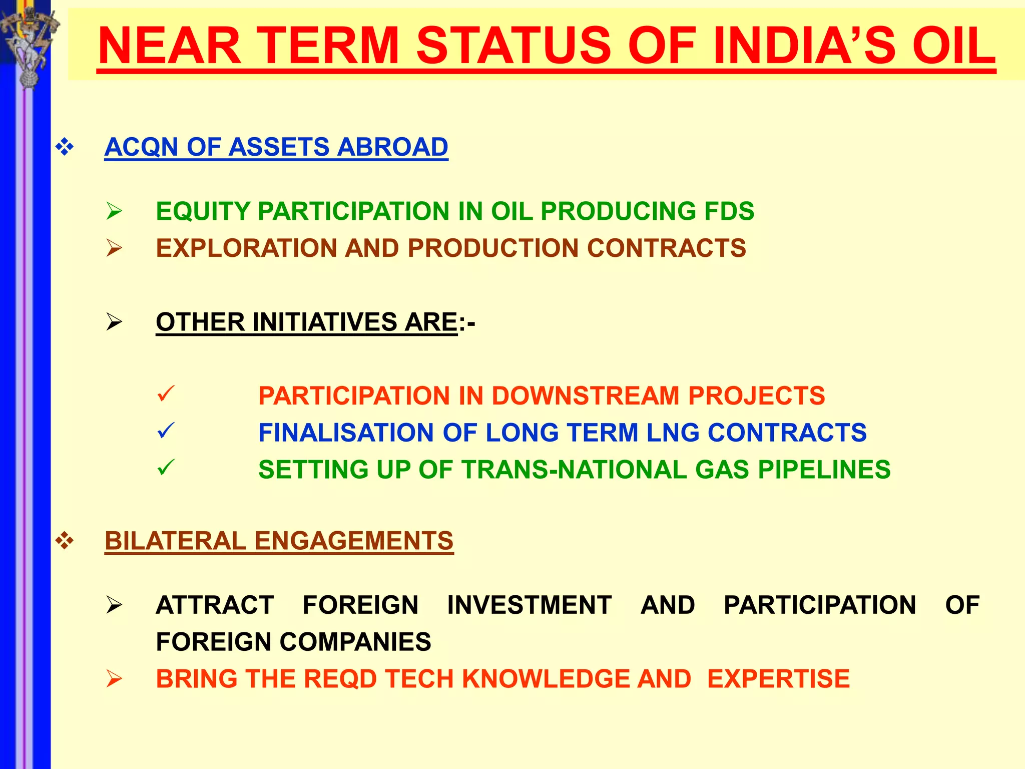 NEAR TERM STATUS OF INDIA’S OIL
   ACQN OF ASSETS ABROAD

       EQUITY PARTICIPATION IN OIL PRODUCING FDS
       EXPLORATION AND PRODUCTION CONTRACTS

       OTHER INITIATIVES ARE:-

              PARTICIPATION IN DOWNSTREAM PROJECTS
              FINALISATION OF LONG TERM LNG CONTRACTS
              SETTING UP OF TRANS-NATIONAL GAS PIPELINES

   BILATERAL ENGAGEMENTS

       ATTRACT FOREIGN INVESTMENT AND PARTICIPATION        OF
        FOREIGN COMPANIES
       BRING THE REQD TECH KNOWLEDGE AND EXPERTISE
 