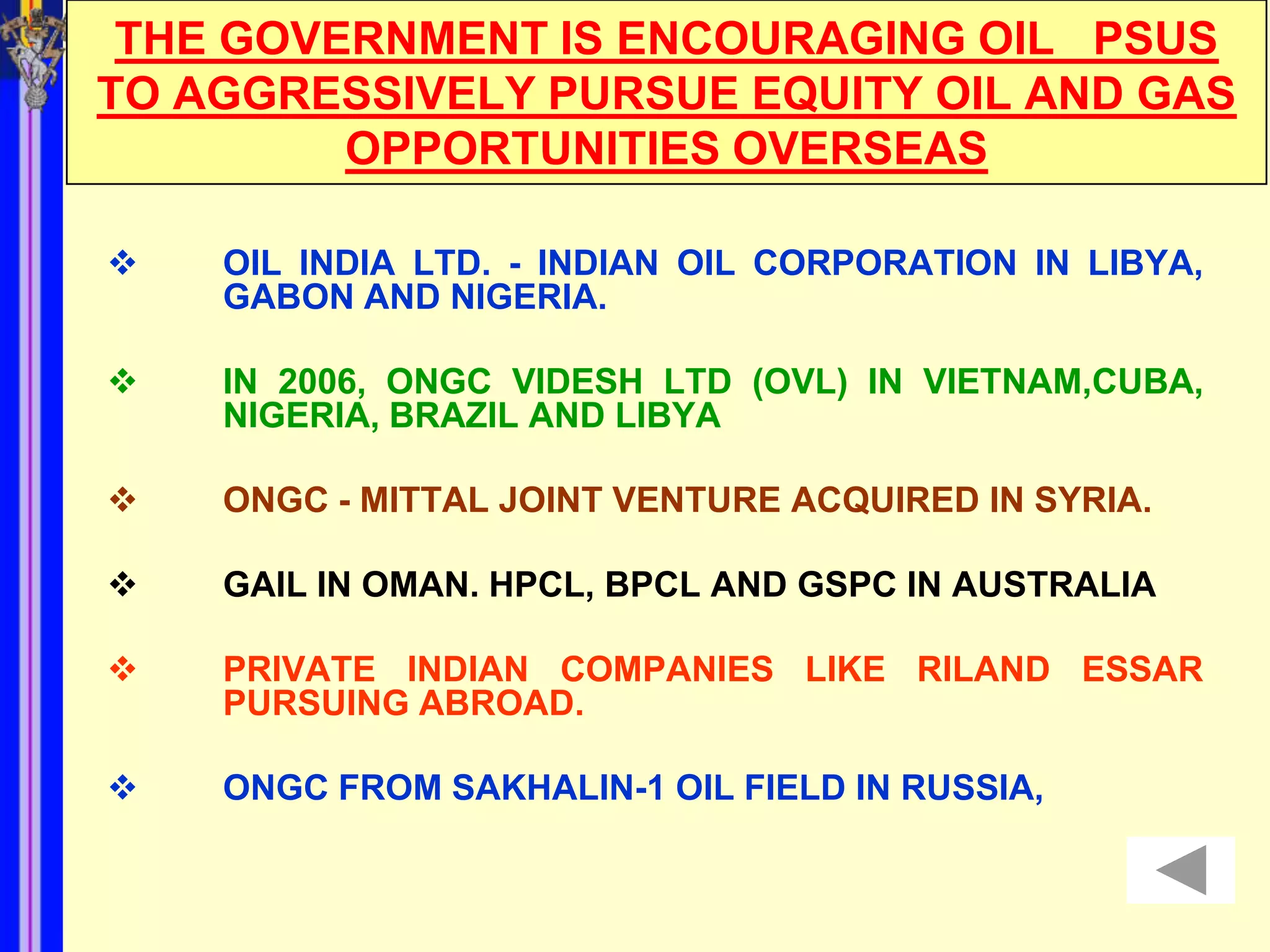 THE GOVERNMENT IS ENCOURAGING OIL PSUS
TO AGGRESSIVELY PURSUE EQUITY OIL AND GAS
         OPPORTUNITIES OVERSEAS

   OIL INDIA LTD. - INDIAN OIL CORPORATION IN LIBYA,
    GABON AND NIGERIA.

   IN 2006, ONGC VIDESH LTD (OVL) IN VIETNAM,CUBA,
    NIGERIA, BRAZIL AND LIBYA

   ONGC - MITTAL JOINT VENTURE ACQUIRED IN SYRIA.

   GAIL IN OMAN. HPCL, BPCL AND GSPC IN AUSTRALIA

   PRIVATE INDIAN COMPANIES LIKE RILAND ESSAR
    PURSUING ABROAD.

   ONGC FROM SAKHALIN-1 OIL FIELD IN RUSSIA,
 