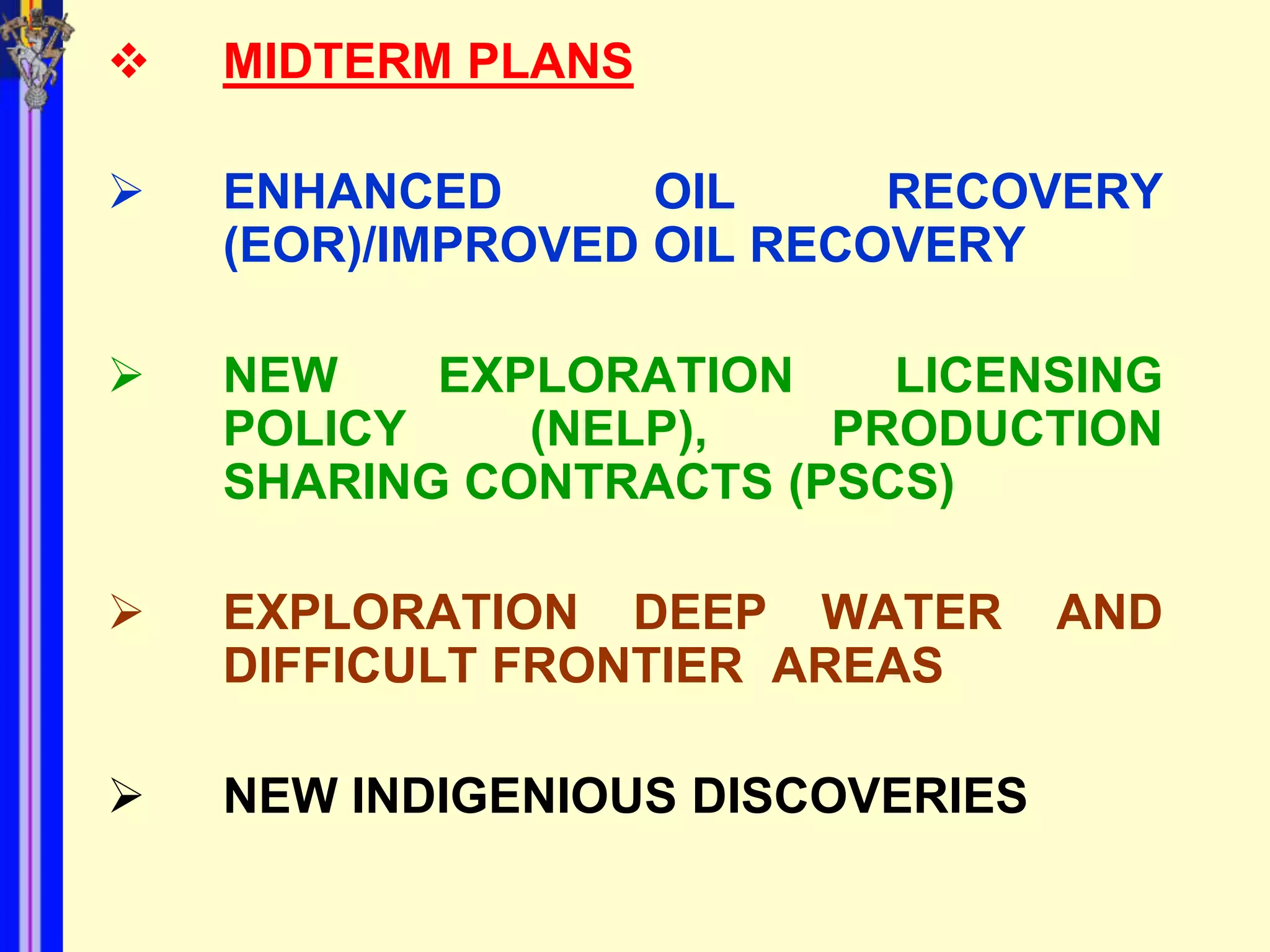    MIDTERM PLANS

   ENHANCED       OIL     RECOVERY
    (EOR)/IMPROVED OIL RECOVERY

   NEW    EXPLORATION    LICENSING
    POLICY    (NELP),   PRODUCTION
    SHARING CONTRACTS (PSCS)

   EXPLORATION DEEP WATER        AND
    DIFFICULT FRONTIER AREAS

   NEW INDIGENIOUS DISCOVERIES
 