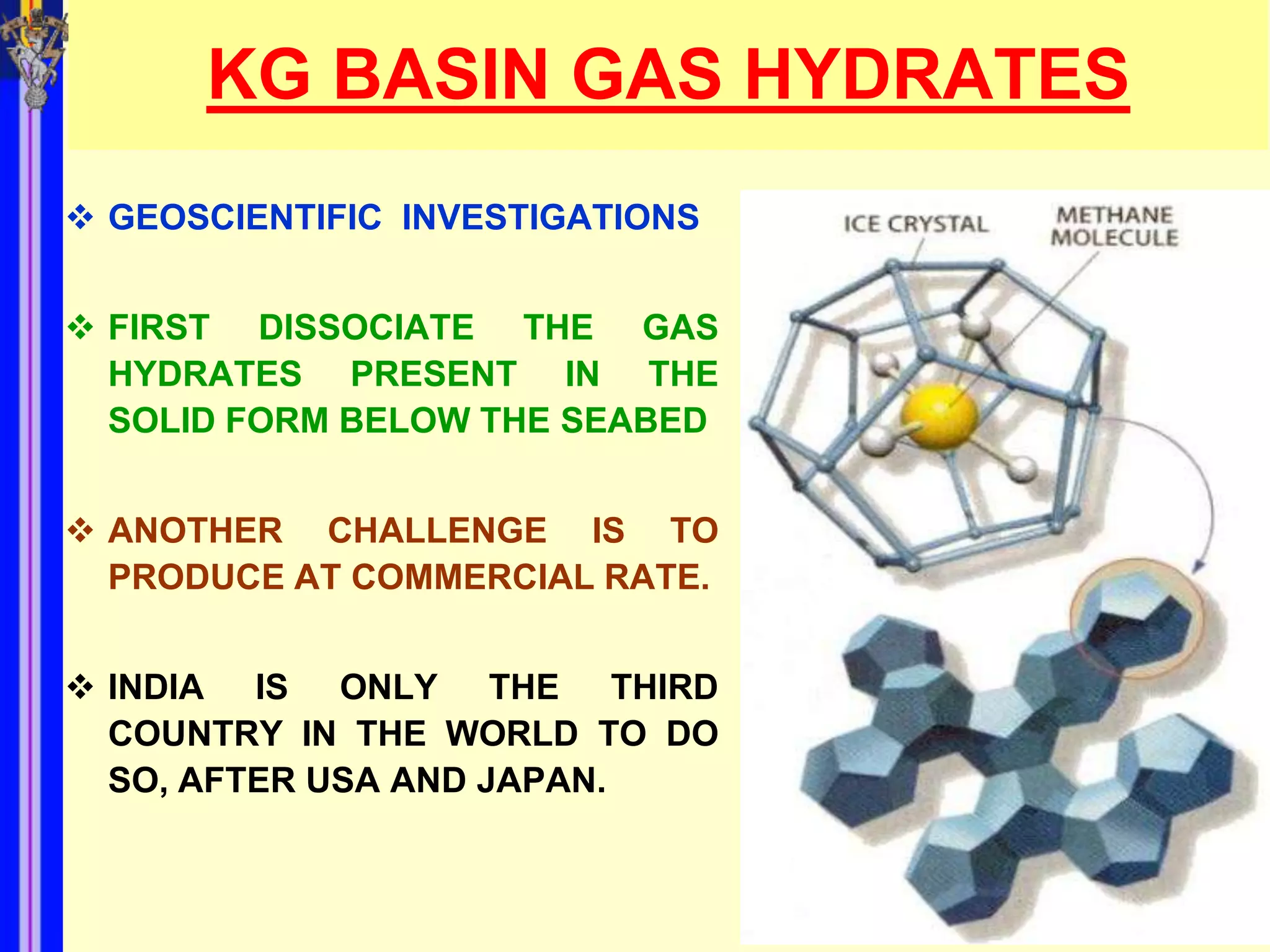 KG BASIN GAS HYDRATES
 GEOSCIENTIFIC INVESTIGATIONS


 FIRST DISSOCIATE THE GAS
  HYDRATES PRESENT IN THE
  SOLID FORM BELOW THE SEABED


 ANOTHER CHALLENGE IS TO
  PRODUCE AT COMMERCIAL RATE.


 INDIA IS ONLY THE THIRD
  COUNTRY IN THE WORLD TO DO
  SO, AFTER USA AND JAPAN.
 