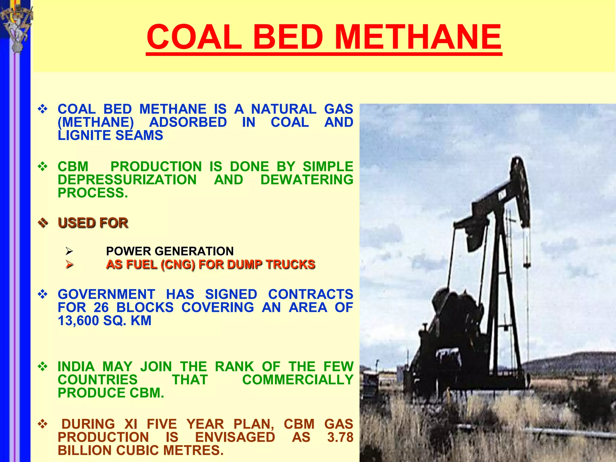 COAL BED METHANE
 COAL BED METHANE IS A NATURAL GAS
  (METHANE) ADSORBED IN COAL AND
  LIGNITE SEAMS

 CBM   PRODUCTION IS DONE BY SIMPLE
  DEPRESSURIZATION AND DEWATERING
  PROCESS.

 USED FOR

      POWER GENERATION
      AS FUEL (CNG) FOR DUMP TRUCKS

 GOVERNMENT HAS SIGNED CONTRACTS
  FOR 26 BLOCKS COVERING AN AREA OF
  13,600 SQ. KM


 INDIA MAY JOIN THE RANK OF THE FEW
  COUNTRIES     THAT    COMMERCIALLY
  PRODUCE CBM.

 DURING XI FIVE YEAR PLAN, CBM GAS
  PRODUCTION IS ENVISAGED AS 3.78
  BILLION CUBIC METRES.
 