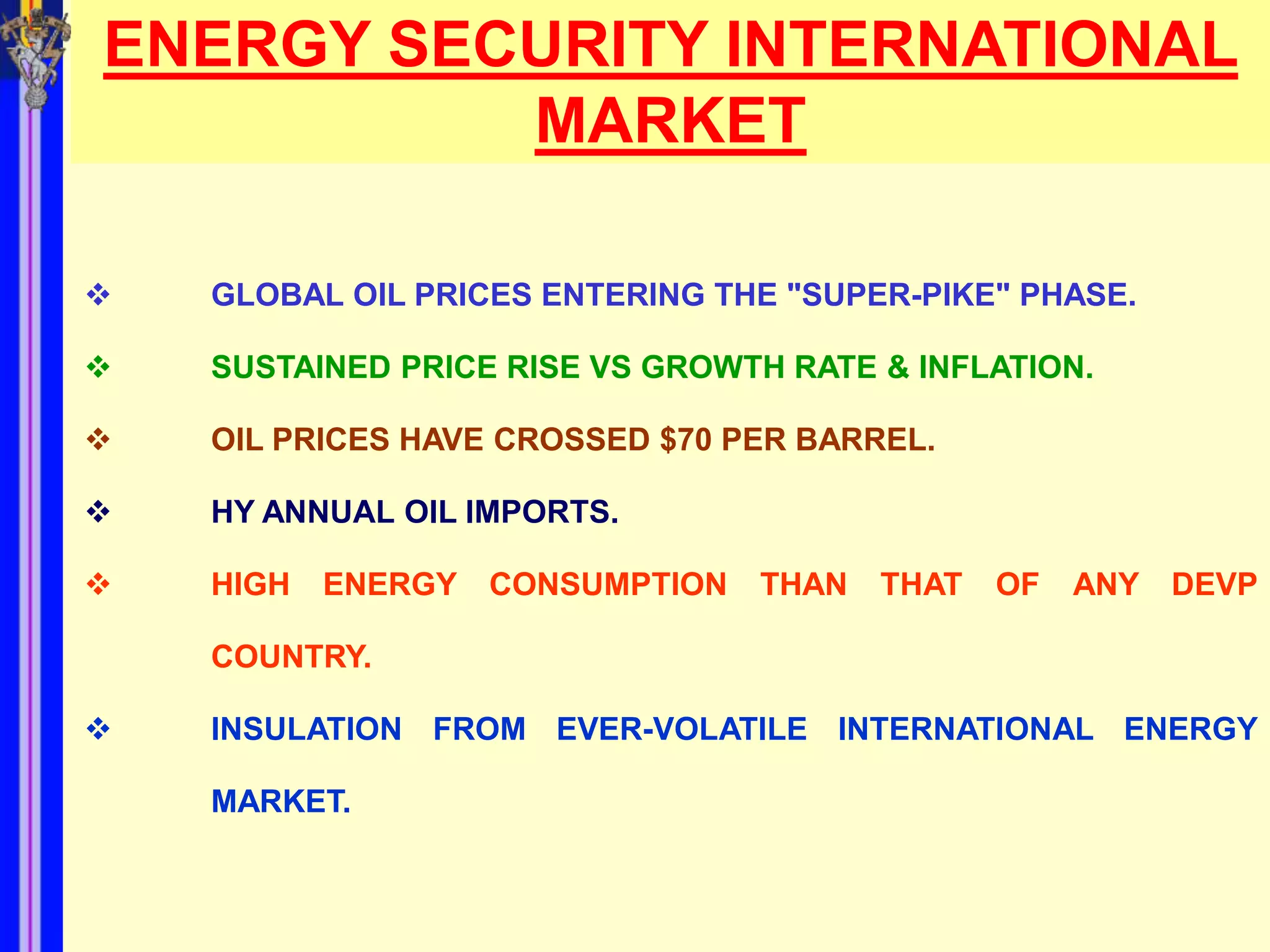 ENERGY SECURITY INTERNATIONAL
          MARKET

   GLOBAL OIL PRICES ENTERING THE "SUPER-PIKE" PHASE.

   SUSTAINED PRICE RISE VS GROWTH RATE & INFLATION.

   OIL PRICES HAVE CROSSED $70 PER BARREL.

   HY ANNUAL OIL IMPORTS.

   HIGH   ENERGY   CONSUMPTION   THAN   THAT   OF   ANY   DEVP

    COUNTRY.

   INSULATION FROM EVER-VOLATILE INTERNATIONAL ENERGY

    MARKET.
 